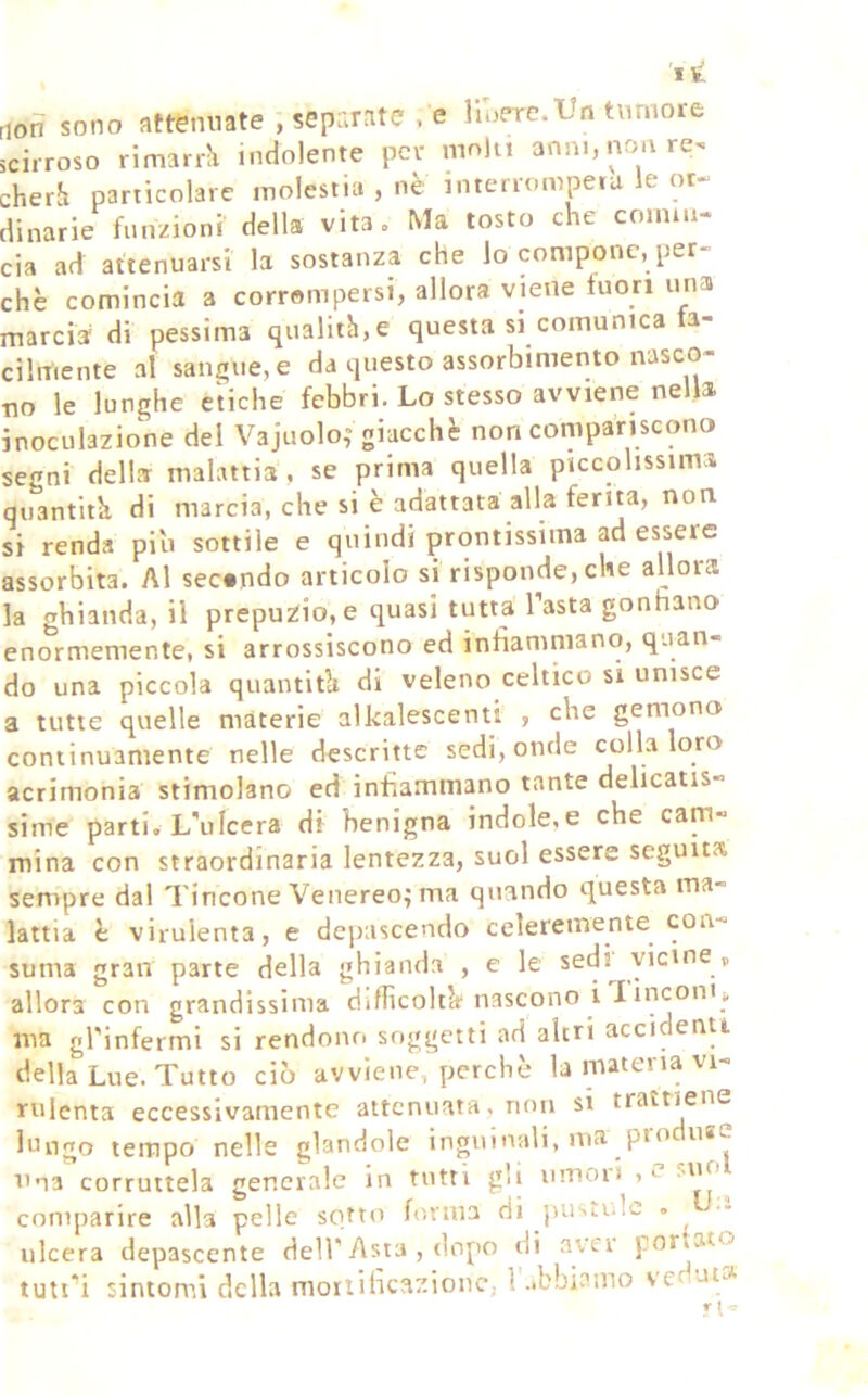 rion sono attenuate , separate , e lluerc.‘Un tumore scirroso rimarrJi indolente per mn)u anni, non re^ cherJi particolare molestia , nè interromperà le or- dinarie funzioni della vita. Ma tosto che coinm- eia ad attenuarsi la sostanza che io compone, per- chè comincia a corrompersi, allora viene fuori una marcia di pessima qualiih,e questa si comunica fa- cilmente al sangue, e da questo assorbimento nasco- no le lunghe etiche febbri. Lo stesso avviene nella inoculazione del Vajuolo,” giacche non compariscono segni della malattia, se prima quella piccolissima quantità di marcia, che si è adattata alla ferita, non si renda pili sottile e quindi prontissima ad essere assorbita. Al secondo articolo si risponde, che allora la ghianda, il prepuzio, e quasi tutta lastagonnano enormemente, si arrossiscono ed infiammano, quan- do una piccola quantitlt di veleno celtico si unisce a tutte quelle materie alkalescenti , che gemono continuamente nelle descritte sedi, onde colla loro acrimonia stimolano ed infiammano tante delicatis- sime parti. L'ulcera di benigna indole,e che cam- mina con straordinaria lentezza, suol essere seguita sempre dal Tincone Venereo; ma quando questa ma- lattia è virulenta, e depascendo celeremente con- suma gran parte della ghianda , e le sedi vicine , allora con grandissima dìdicoltcf nascono i 1 iucoiHk ma gTinfermi si rendono soggetti ad altri acci enti della Lue. Tutto ciò avviene, perchè la materia vi- rulenta eccessivamente attenuata, non si trattiene lungo tempo nelle glandole inguinali, ma prò use Una corruttela generale in tutti gli umoii , l .iio comparire alla pelle sotto forma di pustide . ulcera depascente dell'Asta , dopo di avei portato
