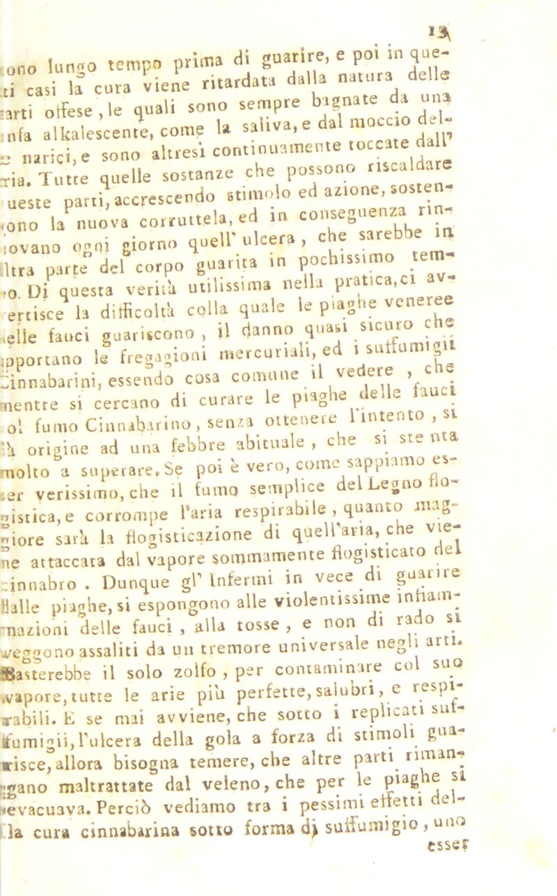 ono lun.o tempo prima di guarire, e poi in que- ti cari cura viene ritardata dalla natura della ■arti Difese , le quali sono sempre bignate da una mia alkalescente, come la saliva,e da , jp - narici,e sono altresì continuamente toccate dal ^ia. Tutte quelle sostanze che possono riscaldare ueste patti, accrescendo stimolo ed azione, sosten- • oTo la^uova corruttela, ed in iovano noni giorno quell'ulcera, che sarebbe la lltra parte del corpo guarita in P^^issuno lem- ■to Ui questa verità utilissima nella pi i ertisce^ h ditficolt'a colla quale le piaghe cenere »cÌle fauci guariscono, il danno quasi sicuro che ioponano il fregagioni mercuriali, ed . sutfumtg.t ::ìnnabarini, essendo cosa comune i ’r j mentre si cercano di curare le piagie e <- ol fumo Cinnabarino, senza ottenere l intento , si ‘li origine ad una febbre abituale , che si ste nta molto a superare. Se poi è vero, come sappiamo cs ler verissimo, che il fumo semplice e egno nisiica,e corrompe l’aria respirabile , quanto nng- niore sarli la flogisticazione di queirana, che vie- ne attaccata dal vapore sommamente flogisticato e dnnabro . Dunque gr Infermi in vece di guarire Halle piaghe, si espongono alle violentissime inham- mazioni delle fauci , alla tosse , e non i ra o si ofcggono assaliti da un tremore universale negli arti. Satrerebbe il solo zolfo , per contaminare col suo .vapore, tutte le arie piu perfette, salutari, e «•abili. E se mai avviene, che sotto i replicati su- itumigii,l'ulcera della gola a forza di stimo i gua risce,allora bisogna temere, che altre parti riman^ jgano maltrattate dal veleno, che per le P'^6 ® ^evacuava. Perciò vediamo tra i pessimi enetti de- lla cura cìnnabarina sotto forma suffumigio , un 3 esser