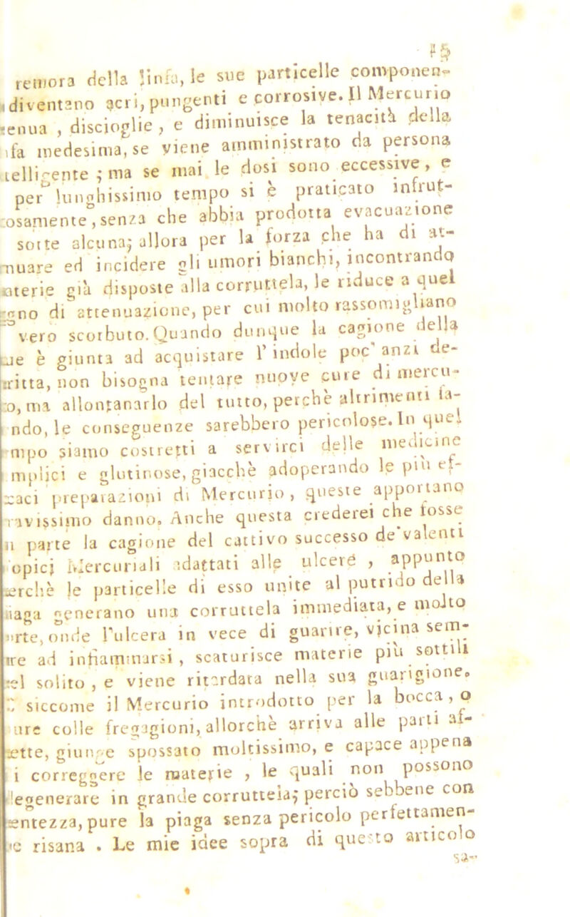 remora della ’tnia, le sue particelle convponen» .diventano acri, pungenti e corrosive. Il Mercurio tenua , discioglie, e diminuisce la tenacità ddU ,fa medesima, se viene amministrato da persona lelli-ente ^ma se mai le dosi sono eccessive, e per^ lunohissimo tempo si è praticato infrut- -oLiente,senza che abbia prodotta evacuazione sorte alcuna^ allora per la forza che ha di at- Tiuare ed incidere oli umori bianchi, mcontranclq cterie già disposte alla corruttela, le riduce a que ^ono di attenuazione, per cui molto rassomiuliano ■vero scorbuto.Quando dim4ue la cagione deUa è giunta ad acquistare l’indole poc'anzi de- .ritta, non bisogna tentare nuove cure di merco- s ma allontanarlo del tutto, perchè altrimenti la- ndò, le conseguenze sarebbero pericolose. In quel aipo siamo costretti a servirci delle mei icine i-npijci e gU,linose, giacche adoperando le pm et- aci prej'avazioni di Mercurio , queste appoi iano ivissimo danno. Anche questa ciedeiei che tosse P^rté la cagione del cattivo successo de'valenti opicj Mercuriali idattati alle ulceré , aPpunto ?rc!’.è le particelle di esso unite al putrì o e a agli generano una corruttela immediata, e mo to rte.onde Tulcera in vece di guarire, vicina sem- :e ad inhammarsi , scaturisce materie piu sottili A solito , e viene ritardata nella sua guarigione. : siccome il Mercurio introdotto per la bocca , o lire colle fregagioni, allorché arriva alle parli al- ette, giunge spossato moltissimo, e capace appena i correggere le ruaterie , le quali non possono egenerare in grande corruttela^ perciò se ene con eniezza, pure la piaga senza pericolo per ettamen Le mie idee sopra di que''to artico o sa- risana