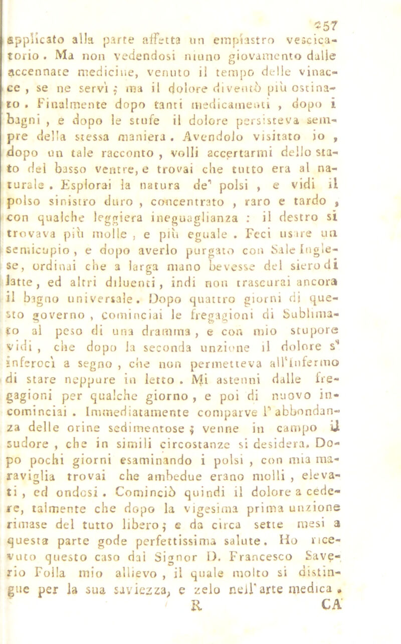 ^57 applicato alla parte affetta un einplastro vescica- torio. Ma non vedendosi mono giovamento dulie accennate medicine, venuto il tempo delle vinac- ce , se ne servi ; ma il dolore diventò piu ostina- to . Finalmente dopo tanti medicameiui , dopo i bagni , e dopo le stufe il dolore persisteva sem- pre della stessa maniera . Avendolo visitato io , dopo on tale racconto , volli accertarmi dello sta- to dei basso ventre, e trovai die tutto era al na- turale . Esplorai la natura de’ polsi , e vidi il polso sinistro duro , concentrato , raro e tardo j con qualche leggiera ineguaglianza : il destro si trovava più molle , e più eguale . Feci usire ua semicupio, e dopo averlo purgato con t>ale Ingle- se, ordinai che a larga mano bevesse del siero di latte, ed altri diluenti, indi non trascurai ancora il bagno universale. Dopo quattro giorni dj que- sto governo , cominciai le fregagioni di Sublima- to al peso di una dramma , e cor. mio stupore vidi , che dopo la seconda unzione il dolore s’ inferocì a segno , che non permetteva all'infermo di stare neppure in letto . Mi astenni dalle fre- gagioni per qualche giorno , e poi di nuovo in- cominciai . Immediatamente comparve i’abbondan- za delle orine sedimentose i venne in campo U sudore , che in simili circostanze si desidera. Do- po pochi giorni esaminando i polsi , con mia ma- raviglia trovai che ambedue erano molli , eleva- ti , cd ondosi. Cominciò quindi il dolore a cede- re, talmente che dopo la vigesima prima unzione rimase del tutto libero,* e da circa sette mesi a questa parte gode perfettissima salute. Ho rice- vuto questo caso dai Si^mor l). Francesco Save- no Folla mio allievo , il quale molto si aistin- gue per la sua saviezza, e zelo nell'arte medica , R CA