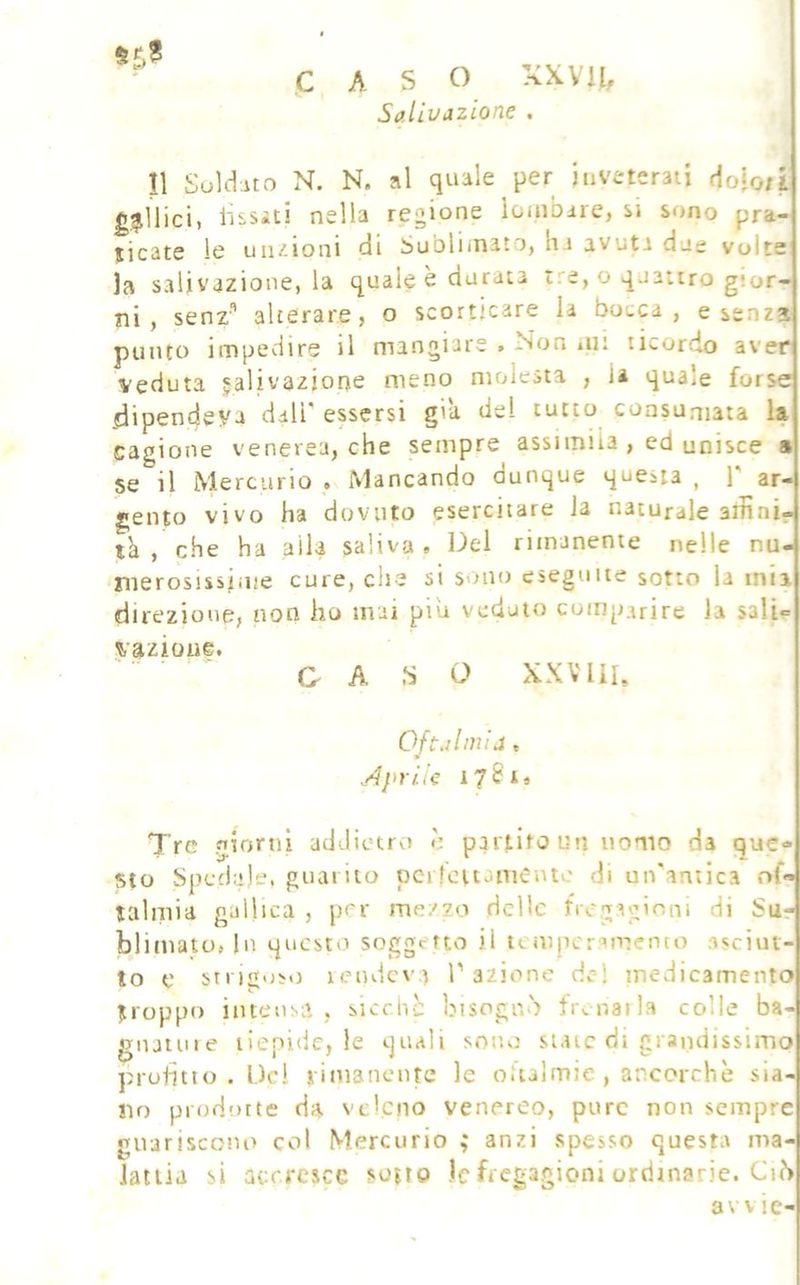 ■ CASO XXVK, Salivazione . Il Suldito N. N. al quale per inveterati dofo/i gallici, lìssiti nella regione lombare, si sono pra- ticate le uii/.ioni di Sublimato, ha avuta due volte la salivazione, la quale è durata tre, o quattro gior- ni , senz'’ alterare, o scorticare la bocca, esenta punto impedire il mangiare . Non .ut ricordo aver veduta jalivaziope meno molesta , la quale forse dipendeva dall' essersi già del tutto consumata la cagione venerea, che sempre assimila , ed unisce » se il Mercurio . Mancando dunque questa , T ar- gento vivo ha dovuto esercitare la naturale affini- tà , che ha alla saliva . Del rimanente nelle nu- merosissiiue cure, che si sono eseguite sotto la mia direzione, non ho mai piu veduto comparire la sali- vazioue. C A ,S O XXV HI, Oftalmia ^ Aprile 178 Ì6 Tre fjiorni addietro è partito un nomo da que- sto Spedale, guarito pci fcttomentc di un'arnica .of« lalniia gallica , per mezzo delle fVegaginm di Sue biimato, In questo soggetto il temperamento asciut- to e stnguso lendcv:) l’azione del medicamento troppo intensa , sicchc bisognò tr,.naila colle ba- gnainie tiepide, le quali sono state di grandissimo pruhtio . Del i iiuancnte le oitaimie, ancorché sia- no prodotte da ve'cno venereo, pure non sempre guariscono col Mercurio ; anzi spesso questa ma- Jatiia si acrrescc sotto )c fregagioni ordinarie. Ciò avv ie-