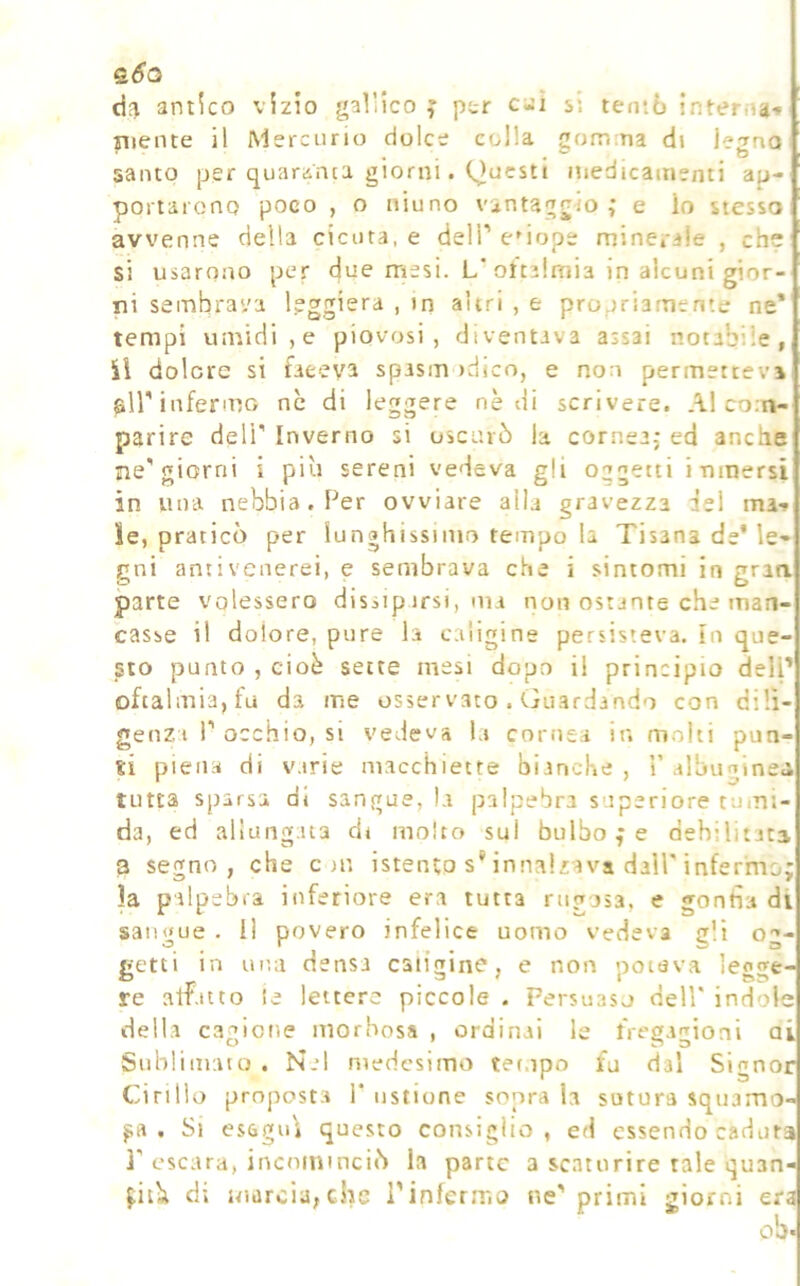 antico vizio j^allico j pc-r caì si tentò interna* mente il Mercurio dolce colla 2om:na di lejno santo per quaranta giorni. Questi inedicamenti ap- portarono poco , o niuno vantaggio; e lo stesso avvenne della cicuta, e dell' enope minerale , che si usarono per due mesi. L’oftalmia in alcuni gior- ni sembrava leggiera , m altri , e propriamente ne* tempi umidi,e piovosi, diventava assai notabile, il dolere si faceva spasm idico, e non permettevi sii'infermo ne di leggere nè di scrivere. Al co.n- parire deli' Inverno si oscurò la cornea; ed anche ne'giorni i più sereni vedeva gli oggetti inmersi in una nebbia. Per ovviare alla gravezza del ma* le, praticò per lunghissimo tempo la Tisana de* le- gni antivenerei, e sembrava che i sintomi in gran parte volessero dissipirsi, ma non ostante che man- casse il dolore, pure la caligine persisteva, in que- sto punto , cioè sette mesi dopo il principio dell’ oftalmia, fu da me osservato . (juardando con dilì genzt 1'occhio, si vedeva la cornea in molti pun ti piena di v.trie macchiette bianche , i’ albuginei tutta sparsa di sangue, la palpebra superiore tumi- da, ed allungata di molto sul bulbo ; e debilitata a segno, che c in istento s* innalzava dall'inferm la palpebra inferiore era tutta rngusa, e gonfia di sangue . I! povero infelice uomo vedeva gli og- getti in una densa caligine, e non poteva legge- re atf.uto !e lettere piccole . Persuaso dell* indole della cagione morbosa , ordinai le fregagioni ai Sublimato . Nel medesimo tet.ipo fu dal Signor Cirillo prnpost.a 1* ustione sopra la sutura squamo f,A . Si esagu'i questo consiglio, ed essendo caduta ì' escara, incominciò la parte a scaturire tale quan di marcia,che l'infermo ne' primi giorni era ob*
