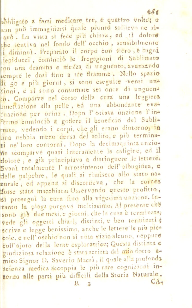 st'Migifo a farsi medicare tre, è quattro vnW; e s-jn pLi() immuginarsi quale pi'unco sollievo ne ri- avò . La vista si fece pili chiara, ed il dolori :he sentiva nel fondo delT occhio , sensibilmente diminuì. Frepanito il corpo con S-èro , è bagni iepiduccl , cominciò le fregagioni di hublimato roti una dramma e me'^za di unguento, avanzando sempre le dosi fino a tre dramme . Nello spazio il 50 e più giorni , si sono eseguite verni un-^ t'ioni , e si sono consumate sei once di unguen- to. Comparve nel corso della cura una leogiera Umet'^azione alla pelle , ed una abboncaiue eva- |riiazione per orina. Dopo T ottava unzione 1* in- rcrmo cominciò a godere il beneficio del Subli- mato, vedendo i corpi, che gli erano dintornoj in ima nebbia meno densa del solito, e piti termina- ti ne’loro contorni. Dopo la decimaquinta unzio- ne scomparve quasi inteiaiiiente la caligine, ed il dolore , e giìi principiava a distinguere le lettere* Svan'i totalOienté T arross'nlento dell albuginea, e delle oalpebre , le quali si rimisero allo stato na- turale , ed appena sì dìscerneva , che la cornea Ifosse stata macchiata; Osservando questo protìtto, prosegui la cura fino alla vigesima unzione. In- ìtanto la piaga purgava moltissimo. Al presente chè sono gi^ due mesi, e giorni, che h cura è terminata^ ivede gli of'getti chiari, distinti, e ben teinfinaù ? scrive e legge benissimo, anche le lettere le più p'V” cole, e nell* occhio non si nota vizio alcuno, neppure mirajuto deda lente esploratrice,-Quesfa distinta e Mudiziosa relazu'pe è s^ata scritta da! tTiln dotto a- Tiico Signor D. Saverio Macri , il qnale alla piofonda Scienza medica accoppia le più rare cogni/iimi in- Scrrio alle parti più diffìcili della Storia Naturale, R 3 CA-