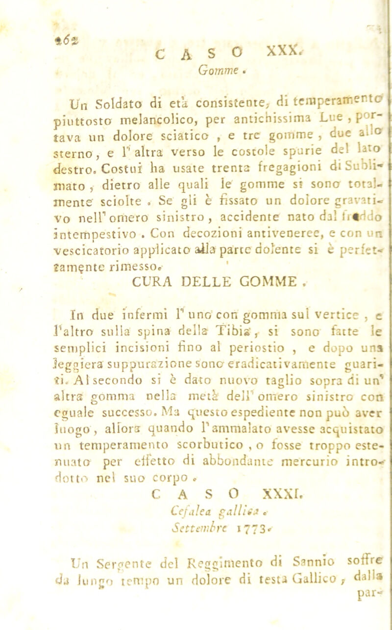 CASO XXX. Gomme . Un Soldato di età consistente, di teniperamenta piuttosto melancolico, per antichissima Lue , por- tava un dolore sciatico , e tre gomme , due allcr sterno, e P altra verso le costole spurie del lato destro. Costui ha usate trenta fregagioni di Subli- mato , dietro alle quali le gomme si sono total- mente sciolte . Se gli è fissato un dolore gravati- vo nelPomero sinistro, accidente nato dal li«ido intempestivo . Con decozioni antiveneree, e con un vescicatorio applicato aila parte dolente si è perfet- tamente rimesso. ’ CURA DELLE GOMME . In due infermi P uno con gomma sul vertice , e Paltro sulla spina della Tibia’, si sono fatte le semplici incisioni fino al periostio , e dopo una leggiera suppurazione sono eradicativamente guari- ti. A l secondo si è dato nuovo taglio sopra di un' altra gomma nella metà delP omero sinistro con eguale successo. Ma questo espediente non può aver luogo , allora quando P ammalato avesse acquistato un temperamento scorbutico , o fosse troppo este- nuato per effetto di abbondante mercurio intro- dotto nel suo corpo . CASO XXXL Cefalea palili A . Settembre 1773» Un Sergente del Reggimento di Sannio soffre da lungo tempo un dolore di testa Gallico , dalla