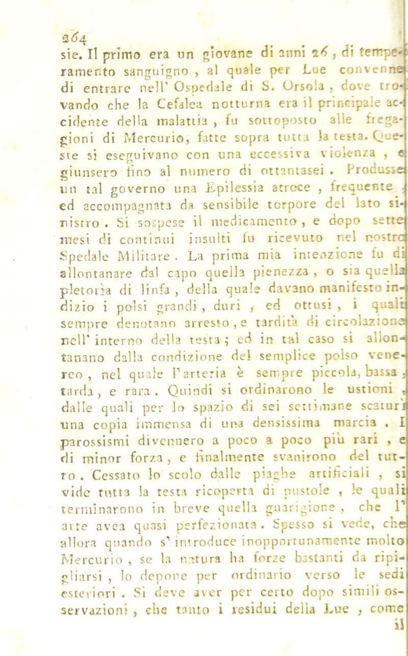 2(^4 sie. Il primo era un giovane di anni , di tempe*; ramento sanguigno , al quale per Lue convenne di entrare nell' Ospedale di S. Ursola , dove tro* vando che la Cefalea notturna era il principale ac- cidente della malattia , fu sottoposto alle frega- gioni di iMercurio, fatte sopra tutta la testa. Que- ste si eseguivano con una eccessiva violenza , « giunsero tino al numero di ottantasei . Produsse un tal governo una Epilessia atroce , frequente . ed accompagnata da sensibile torpore del lato sì- IO ‘ - risero . Si sospese il medicamento , e dopo sette mesi di continui insulti fu ricevuto nel nostra Spedale Militare . La prima mia intenzione fu di allontanare dal capo quella pienezza , o sia quella pletoiìa di linfa, della quale davano manifesto in- dizio i polsi grandi, duri , ed ottusi, i quali sempre denotano arresto , e tardila di circolazione nell' interno della testa ; ed in tal caso si allon- tanano dalla condizione del semplice polso vene- reo , nel quale T arteria è sempre piccola, bassa . tarda , e rara . Quindi si ordinarono le ustioni , dalle quali per lo spazio di sci settimane scaturì una copia immensa di una densissima marcia . I parossismi divennero a poco a poco piu rari , e di minor forza , e lilialmente svanirono del tut- to . Cessato lo scolo dalle piaghe artificiali , si vide rutta la testa ricoperta di pustole , le quali terminarono in breve quella guarigione , che V atte avea quasi perfezionata. Spesso si vede, che allora quando s' introduce inopportunamente molto Mercurio , se la natura ha forze bastanti da ripi- gliarsi , lo depone per ordinario verso le sedi esteriori . Si deve aver per ceno dopo simili os- servazioni , che tanto i residui delia Lue , come il