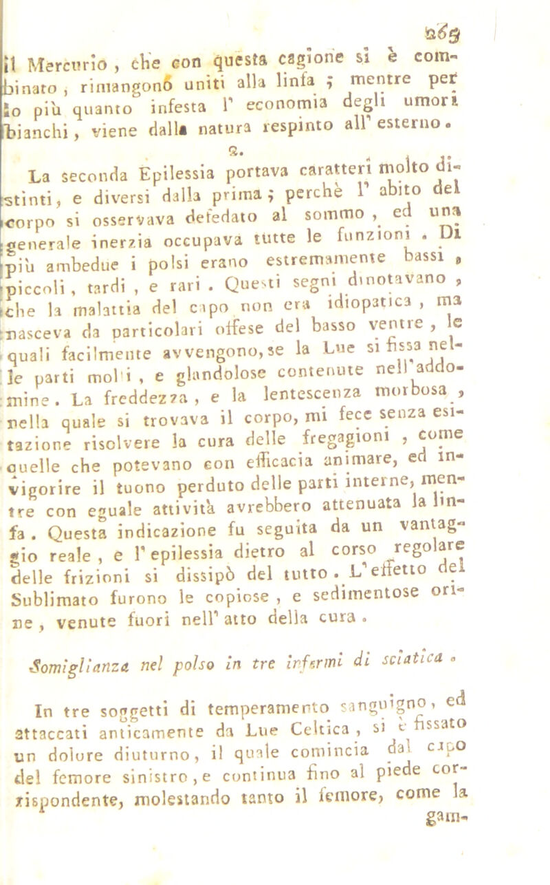 it Mercurio , eKe eon questa cagione si 'e com- binato , riniangon6 uniti alla linfa ; mentre pet io pi'u quanto infesta V economia degli umori T?ianchi, viene dall* natura respinto all’esterno. La seconda Epilessia portava caratteri niolto di- stinti, e diversi dalla prima,* perchè T abito del corpo si osservava defedato al sommo , ed una generale inerzia occupava tutte le funzioni . Ui piu ambedue i polsi erano estremamenie bassi , 'piccoli, tardi , e rari . Questi segni dinotavano , tdie la malaitia del capo non era idiopatica, ina ►nasceva da particolari offese del basso ventre , le iquali facilmente avvengono,se la Lue bssa nel- le parti mol'i, e glandolose contenute nell addo- :mine. La freddezza, e la lentescenza morbosa , nella quale si trovava il corpo, mi fece senza esi- tazione risolvere la cura delle fregagioni , come ouelle che potevano con efficacia animare, ed in- vigorire il tuono perduto delle parti interne, men- tre con eguale attivila avrebbero attenuata la lin- fa . Questa indicazione fu seguita da un vaniag- sio reale, e f epilessia dietro al corso regolare delle frizioni si dissipò del tutto . L effetto e Sublimato furono le copiose , e sedimentose ori- ne , venute fuori nell’ atto della cura , Somiglianza nel polso in tre irUrml di sciatica . In tre soggetti di temperamento sanguigno, ed attaccati anticamente da Lue Celtica , si t ssato un dolore diuturno, il quale comincia dal capo del femore sinistro, e continua fino al piede cor rispondente, molestando tanto il femore, come la gam-