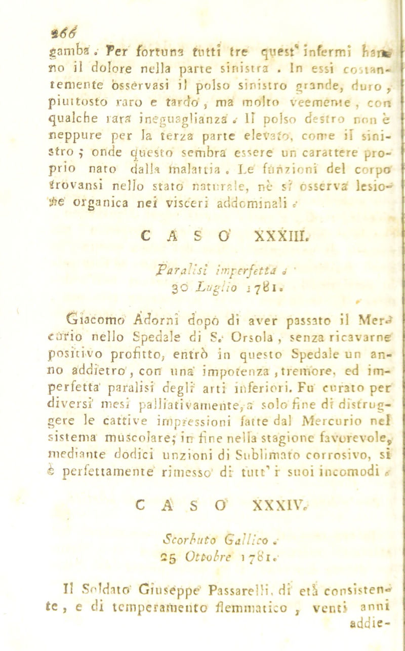 gamba .- Ter fortuna tutti tre quest** infermi fianb no il dolore nella pane sinistra . In essi costan- temente osservasi i) polso sinistro grande, duro , piuttosto raro e tardo', ma molto veemertte , con qualche rara ineguaglianza.- Il polso destro none neppure per la terza parte elevato, corre il sini- stro ^ onde questo sembra essere un carattere pro- prio nato dalh malattia . Le funzioni del corpo ^rovansi nello stato nati;r?.!c, nè st osserva Icsio- '!/ie organica nei visceri addominali c CASO’ XXXIII. Paralisi imperfetta ó ' 30 Luglio jyBi. Giacomo Adorni dopò di aver passato il Mer«J cùrio nello Spedale di S.* Orsola , senza ricavarne positivo profitto, entrò in questo Spedale un an- no addietro , con una impotenza , tremore, ed im- perfetta' paralisi degli arti inferiori. Fu curato per diversi mesi palliativamente, a solo fine di distrug- gere le cattive impressioni fatte dal Mercurio nel sistema muscolare; in fine nella stagione favorevole, mediante dodici unzioni di Sublimato corrosivo, si € perfettamente rimesso’ di tute’ r suoi incomodi CASO xxxiVe Scorbuto Gallico « C5 Ottobre 17B1. Il Soldato' Giuseppe Passarelìi, di eth conslsten» tc , e di icinperaràento flemmatico , venti anni addie-