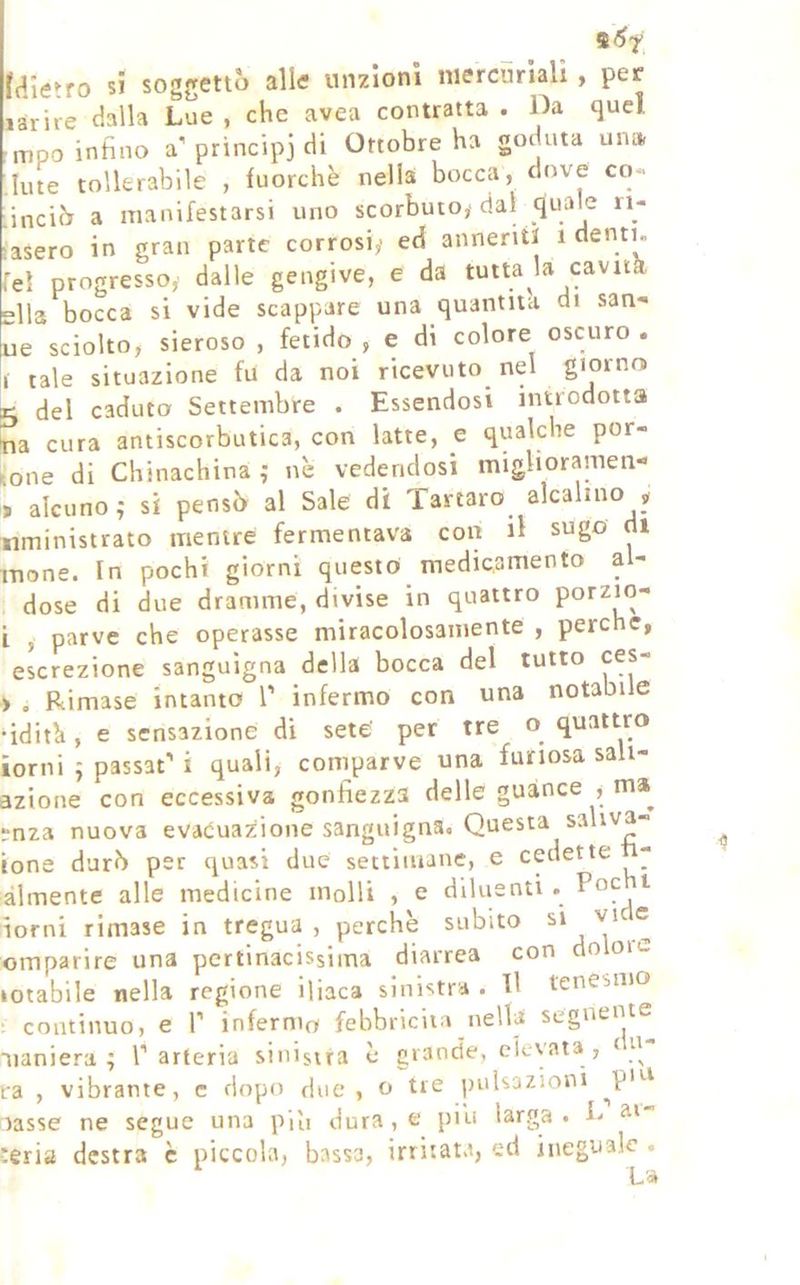 raietro si soggettò alle unzioni niercnriali , per larire dalla Lue , che avea contratta . Da quel mpo inhno a’ principi di Ottobre ha goduta una Iute tollerabile , fuorché nella bocca, dove co- inciò a manifestarsi uno scorbuto,-dal quale ii- asero in gran parte corrosi,' ed anneriti i denti, el progresso^ dalle gengive, e da tutta U cavità, Ila bocca si vide scappare una quantità di san- ue sciolto, sieroso , fetido , e di colore oscuro . I tale situazione fu da noi ricevuto^ nel giorno 5 del caduto Settembre . Essendosi introdotta na cura antiscorbutica, con latte, e qualche per- one di Chinachina ,* nè vedendosi miglioramen- » alcuno,- si pensò al Sale di Tartaro alcalino nministrato mentre fermentava con il sugo di mone. In pochi giorni questo medicamento ai- dose di due dramme, divise in quattro porzio- L , parve che operasse miracolosamente , perche, escrezione sanguigna della bocca del tutto ces- ► . Rimase intanto l’ infermo con una notabile ■idità, e sensazione di sete' per tre o quattro torni 5 passaf i quali, comparve una furiosa saii- izione con eccessiva gonfiezza delle guànce ma^ ;nza nuova evacuazione sanguigna. Questa saliva- ione durò per quasi due settimane, e cedette - àlmente alle medicine molli , e diluenti . Eoe t iorni rimase in tregua, perchè subito si vi •= omparire una pertinacissima diarrea con do on- lotabile nella regione iliaca sinistra . Il tenesmo continuo, e P infermo febbricita nella segnente uaniera ; Parteria sinistra è grande, elevata , QU :a , vibrante, c dopo due, o tre pulsazioni ^piu lasse ne segue una piìi dura, e piu larga. L :erÌ3 destra è piccola, bassa, irritata, ed ineguale .