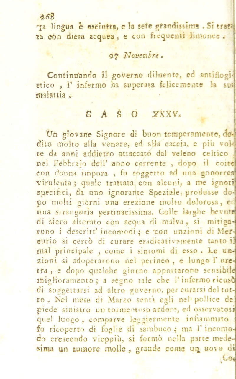 458 '■ja lingua è astintta, e la sefe ìfft’anHIsijrni , Si tra?* ta oón dieta acquea, e con fiequemi limoncc . Q7 J^oveWihre. Continu'ando il governo diluente, ed antiflogi* stico , r infermo ha superata felicemente la sus ilialattia ^ CASO 3TXXV* Uh giovane Signore di buon temperamento, de« (aito molto alla venere, ed alla caccia, e piu vol« te da anni addietro attaccato dal veleno celtico . nel Febbrajo dell' anno corrente , dopo il coite con cfohna impura , fu soggetto ad una gonorrea virulenta 5 quale trattata con alcuni, a me ignoti specifici, da uno ignorante Speziale, produsse do- po molti giorni una erezione molto dolorosa, ec lina stranguria pertinacissima. Colle larghe bevute di siero -alterato con acqua di malva , si mitiga- rono i descritt’ incomodi^ e 'con unzioni di Mer- curio si cercò di curare eradicativamente tanto i: mal principale , come i sintomi di esso . Le un-J zioni si adoperarono nel perineo , e lungo 1* ure- tra , e dopo qualche giorno apportarono setisibilc ihiglioramento a segno tale che l'infermo ricusò di soggettarsi ad altro governo, per curarsi del tut- to . Nel mese d; Marzo senti egli nel pollice de' piede sinistro un tormentoso ardore, ed osservatosi quel luogo , comparve leggiermente innammato fu ricoperto di foglie di sambuco ^ ma 1' incomo- do crescendo vieppiù, si formò nella parte mede- sima tan tumore molle , grande come uovo di