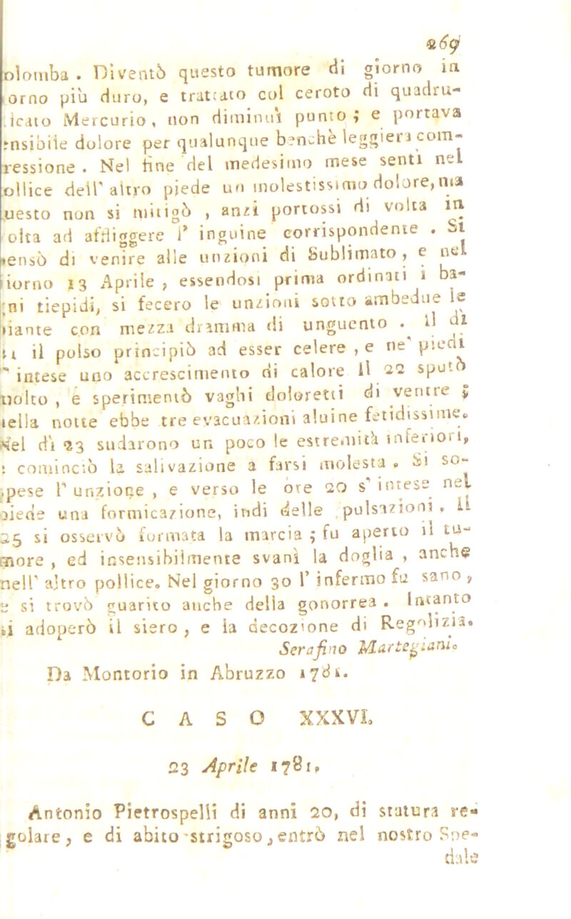 oìomba . Diventò questo tumore cii giorno in ^orno piu duro, e tratcato col ceroto di quadru- licciio Mercurio, non diminuì punto; e portava rnsibiìe dolore per qualunque benché leggieri com- ressione . Nel line del medesimo mese senti nel oliice dell'altro piede ur> molestissimo dolore,ma ,uesto non si mitigò , anri portossi di volta m oita ad at'diggere T inguine corrispondente . isi »ensò di venire alle utiEÌoni di Sublimato, e ne ionio 13 Aprile , essendosi prima ordinati i bp ;ni tiepidi, si fecero le unzioni sotto ambedue le • lante con mezza dramma di unguento d di n il polso principiò ad esser celere , e ne'piedi 'intese uno accrescimento di calore II 2Q spot Liolto , e sperimentò vaghi doloretti di venne 5 iella notte ebbe tre evacuazioni aluine fetidissime» <el di *23 sudarono un poco le estremitk infeiioii, ; cominciò la salivazione a farsi molesta . iìi so- pese l' unzione , e verso le ore 20 s’ intese nel ìiede una formicazione, indi delle pulsazioni. I 25 si osservò lormata la marcia ; fu aperto il tu- nore , ed insensibilmente svanì la doglia , anche aeir altro pollice. Nel giorno 30 V infermo fu sano , ; si trovò guarito anche della gonorrea . Intanto ,i adoperò il siero , e la decozione di Reg''dizra. Serafino M-arte^ianlo Da Montorio in Abruzzo 1781. CASO XXXVL 23 Aprile 1781, Antonio Pietrospelli di anni 20, di statura re- golare, e di abito'strigoso, entrò nel nostro Soe- dale