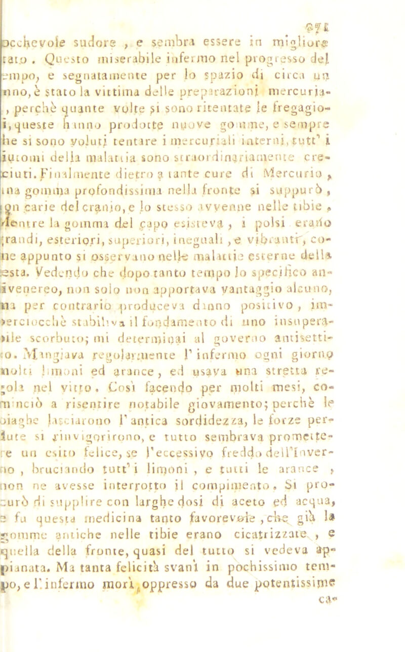 DccÌ>evoie sudore , e senibiM essere in migliare tai.o . Questo miserabile infermo nel protrresso del empo, e segiiatameiue per lo spazio di circa ut? lino, è stato la vittima delle preparazioni niercuria- , perchè tjuante vplte si sono ritentate le fregagio- i,queste h inn.j prodotte nuove gomme, e sempre he si sono voJut? tentare i mercuriali interni, tutt'' i iutomi delia malattia sono straoidin?riamente cre- ciuti. Finalmente dietro a tante cure di ^'^ercurio , ma gomma profondissima nella fronte si suppurò , fon carie delcranto,e lo stesso avvenne nelle tibie . [rlc'ntre la gomma del .capo esistevi? , i polsi erario i;raiidi, esteriori, superiori, ineguali ,e vibrantf, co- inè appunto si osservano nelle maUtti’ esterne delU està. Vedendo che dopo tanto tempo lo specifico an- iivenereo, non solo non apportava vantaggio alcuno, na per contrario produceva duino positivo, im- >erciucc!iè stabiliva il fondamento di uno insupera- >ile scorbuto^ mi determinai al goveriio antisetti- co. Mingiava regolavuiente F infermo ogni giomp noia limoni ed arance, ed usava una stretta re- doli nel vitto. Cosi facendo per molti mesi, co- minciò a risentire notabile giovamento; perchè le piaghe lasciarono F antica sorclidezita, le forze per^ iute si iinVigorirono, e tutto sembrava promette- re Ufi esito felice, se l'eccessivo freddo delFlnver- no , bructantio tutt’i limoni , e tutti le arance , non ne avesse interrotto il compimento. Si pro- curò Hi supplire con larghe dosi di aceto ed acqua, 2 fu questa medicina tanto favorevcrie ,dve gih I# j;omme antiche nelle tibie erano cicatrizzate. , e «jiieila della fronte, quasi del tutto si vedeva irp» pianata. Ma tanta felicitò svanì in pochissimo tem- po, e F. infermo mori^oppresso da due potentissima