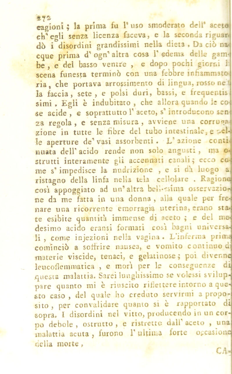 cagioni ; la prima fu T uso smoderato dell* aceto ch’egli senza licenza faceva, e la seconda riguan dò i disordini grandissimi nella dieta . Da ciò na* eque prima d’ ogn’ altra cosa V edema delle gam*- be , e dei basso ventre , e dopo pochi giorni 1’ scena funesta terminò con una febbre infiammato- ria, che portava arrossimento di lingua, rosso ne t la faccia, sete, e polsi duri, bassi, e frequeiuis simi . Egli è indubitato , che allora quando le co- se acide , e soprattutto V aceto, s’introducono sen- za regola , e senza misura , avviene una corruqa- zione in tutte le fibre del tubo intestinale, e nel- le aperture de’vasi assorbenti. L’azione contii iiuata dell’ acido rende non solo angusti , ma o< strutti interamente gli accennati canali ; ecco co- me s’impedisce la nudrizione , e si da luogo a ristagno della linfa nella tela cellolare . Ragiona così appoggiato ad un’altra bell--sima osservazior ne da me fatta in una donna , alla quale per fre- nare una ricorrente emorragia uterina, erano sta» te esibite quantità immense di aceto ; e del me- desimo acido eransi formati così bagni universa- li , come injezioni nella vagina. L interina primi cominciò a soffrire nausea, e vomito continuo di materie viscide, tenaci, e gelatinose ^ poi divenne leucoflemmatica , e morì per le conseguenze di questa malattia. Sarei lunghissimo se volessi svilup- pare quanto mi è riuscito riflettere intorno a que- sto caso , del quale ho creduto servirmi a propo-- sito, per convalidare quanto si è rapportato di sopra. I disordini nel vitto, producendo in un cor- po debole , ostructo , e ristrette dall’ aceto , una malattia acuta , furono 1’ ultiiiia forte occasione nella morte , CA-