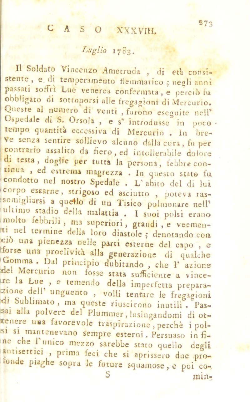 «73 CASO XXXVIH. Luglio 1783. Il Soldato Vincenzo Amecruda , di etli consi- stente , e, di temperamento flemmatico neali anni passati soffi 1 Lue venerea confermata , e perciò (u obbligato di sottoporsi alle fregagioni di Mercurio. Queste al numero di venti , furono eseguite nell' Ospedale di S. Orsola , e s* introdusse in poco • tempo quantid eccessiva di Mercurio . in bre- ve senza sentire sollievo alcuno dalla cura, fu per contrario assalito da fiero, ed intollerabile dolore di testa, doglie per tutta la persona, febbre con- iinua , ed estrema magrezza . In questo stato fu ! condotto nel nostro Spedale . L'abito del di lui Icorpo esearne, strigoso ed asciutto , poteva ras- isomigliarsi a que+lo di un Tisico polmonare nell' u timo Stadio della malattia . 1 suoi polsi erano Ilio to ebbiili , ma superiori, grandi , e veemen- rti ne termine delia loro diastole j denotando con :ciò una pienezza nelle parti esterne del capo , e llorse una proclività alla generazione di qualche 'Gomma . Dal principio dubitando , che 1' azione del Mercurio non fosse stata sufficiente a vince- LTe a Lue , e temendo della imperfetta prepara- r2ione eli unguento , volli tentare le fregagioni di Sublimato, ma queste riuscirono inutili. Pas- sai alla polvere del Plummer, lusingandomi di ot- tenere usa favorevole traspirazione , perchè i poi- sempre esterni . Persuaso infi- me che 1 unico mezzo sarebbe stato quello degli antisettici , prima feci che si aprissero due pro- onde piaghe sopra le future squamose, e poi co- 2 inint