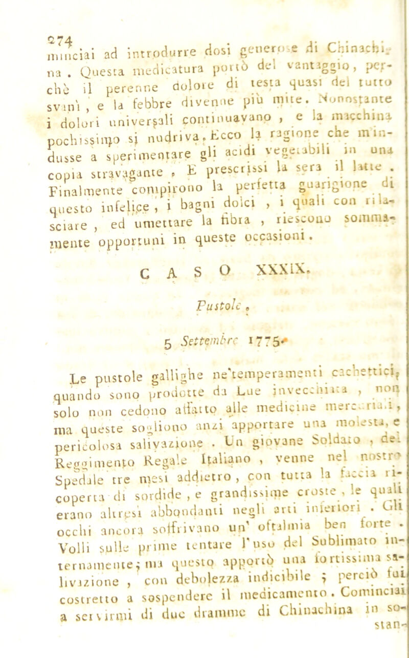 miccia! ad introdurre dosi genero.e d. Cmnachi, ,va . Questa medicatura portò del vantaggio, pcf- chè il perenne dolore di testa quasi del torto svini, e la febbre divenne più mite. .Nonostante i dolori unlverfali coiilinuavanp , c la macchina pochissinto si nudriva.Kcco la ragione che min- dtisse a sperimentare gli acidi vegetabili in una copia stravagante , E prescrissi la sera il lane . Finalmente compirono la perfetia guarigione di uiicsto infelice, i bagni dolci , i quali con tila- sciare , ed umettare la tìbia , riescouu sommai niente opportuni in queste occasioni. CASO XXXIX. Pustole , 5 Setteml^rc 1775^ Le pustole galligbe ne'temperamentl cachettici^ quando sono i;rodotte da Lue invecchi ita , non solo non cedono aliittto alle medicine mercviria.i, ma queste sogliono an^i apportare una molesta, e pericolosa salivazione . Idn giovane Soldato , de: Reggimento Regale Italiano , venne nel nostro SpSle tre mesi addietro, con tutta la taccia ri- coperta di sordide, e grandissime croste , le qual erano altresì abbondami negli arti inieriori . uU occhi ancora solfiivano un' oftalmia ben torte . Volli sulle prime tentare l'uso del Sublimato in- ternameiite^ ma questo apportò una tortissima sa- livazione , con debolezza indicibile ; perciò lui costretto a sospendere il medicamento . Cominciai a set vinili di due dramme di Climachina m so- sian-«