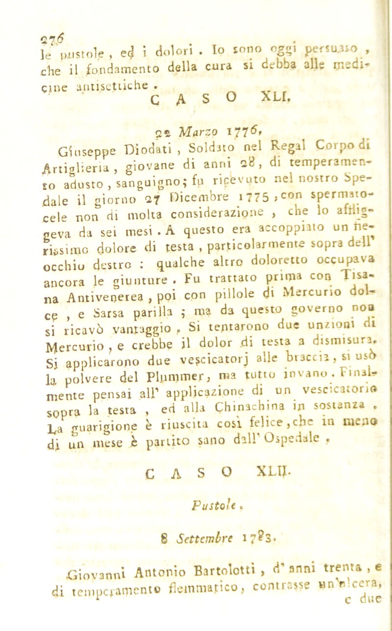 7.'^ , . . le luistole , ec? i che il ^ondament qine autiscuithe dolori . lo sono cgo\ persuaso o della cura si debba alle msdi CASO XLI. 2^ Marzo 177^' Gloseppe Diodati , Soldato nel Regai Corpo di Artiolieria , giovane di anni 2B , di temperamen- to adusto, sanguigno; fu ricevuto nel nostro Spe- dale il giorno ar Oicembre i775 >con spermato- cele non di molta considerazione , che lo aftlig- neva da sei mesi . A questo era accoppiato un tie- riiisimo dolore di testa , particolarmente sopra dell occhio destre ; qualche altro doloretto occupava ancora le giunture . Fu trattato prima con na Antivenerea , poi con pillole d» Mercurio dol- cp , e Sarsa parlila ; ma da questo governo noo si ricavò vantaggio p Si tentarono due unzioni di Mercurio ^ e crebbe il dolor .di testa a dismisur^ Si applicarono due ve^cicatorj alle braccia , si usò la polvere del Plummer, ma tutto in vano . Final- mente pensai all’ applicazione di un vescicatorio sopra la testa , ed alla Chinachina in sostanza . l^a guarigione e riuscita cosi felice,che in iiieno di un mese c partito sano dall Ospedale . CASO XLII. Pustole. 8 Settembre 17?3* Giovanni Antonio Bartolouì , d’ anni trenta , e di temperamento flemmatico, contrasse