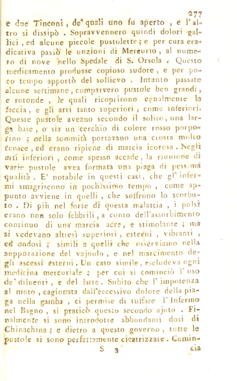 à7? > e dne Tincoiii , de^ qoali tìno fu aperto , e l‘aU tro si dissipò . Sopravvennero quindi dolori gal- lici , ed alcune piccole piisrolette ,* e per cura era-* dicativa passò le unzioni di Mercurio , al nume*» ro di nòve Viello Spedale di S. Orsola • Questa medicamento produsse copioso sudore , e per po- co tempo apportò del sollievo . Intanto passate alcune settimane , comparvero pustole ben grandi, e rotonde , le quali ricoprirono egualmente la faccia , e gli arti tanto superiori , come inferiori. Queste pustole aveario secondo il solur. ,una lar- ga base , o sia un cerchio di colore rosso porpo-* rino j nella sommità portavano una ciosia molto ifenace , ed erano ripiene di marcia icorosa . Negli arti inferiori , come spesso accade , la riunione di varre pustole avea formata una piaga di pessiinh qualità. E’ notabile in questi casi, che gP infer- mi smagriscono in pochissimo tempo , come ap- punto avviene in quelli , che soffrono lo scorbu- to . f)i piti nel forte dr questa malattia , i polsi erano non solo febbrili , a conto deirassorbimento continuo di una' marcia acre, è stimolante i ma si vedevano altresì superiori, ester'iii , vibranti , ed ondosi ; simili a quelli che osserviamo nella soppùrazione del vajnolo , e nel marciniento de- gli ascessi esterni . Un caso simile , esclude va ogni medicina mercuriale ; per cui si cominciò 1 uso de* diluenti , e del latte. Subito che T iinpoieuza al mcin , cagionata daH'eccessivo dolore della pia- ga nella ganiba , ci permise di tuffare 1' Inferma nel Bagno , si praticò questo secondo ajuto . Fi- nalmente si sono introdotte abbondanti dosi di Chinachina ; e dietro a questo governo , tutte le pustole si sono perfettamente cicatrizzate . Comin- S 3, eia