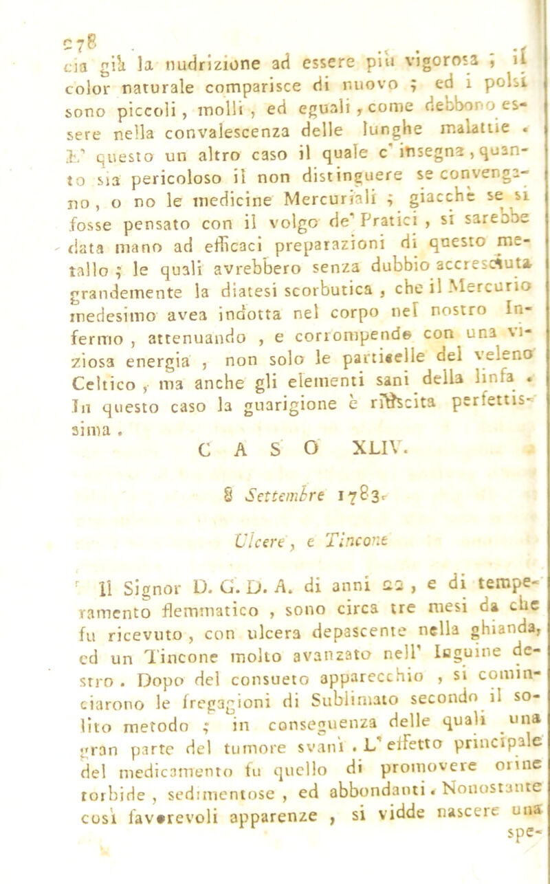 1 cja gi’a la nudrizione ad essere più vigorosa , il color naturale comparisce di nuovo ; ed i polsi sono piccoli, molli, ed eguali y come debbono es- sere nella convalescenza delle lunghe malattie . i,’ questo un altro caso il quale c insegna, quan- to sia pericoloso il non distinguere se convenga- no , o no le medicine Mercuriali ; giacche se si fosse pensato con il volgo de”' Pratici , si sarebbe data mano ad efficaci preparazioni di questo is- tallo ; le quali avrebbero senza dubbio accrescSut» grandemente la diatesi scorbutica , che il l^Iercurio medesimo avea indotta nel corpo nel nostro In- fermo , attenuando , e corrompende con una vi- ziosa energia , non solo le parti«elle del veleno Celtico,- ma anche gli elementi sani della linfa . In questo caso la guarigione è ri^cita perfettis-= aima . CAS O XLIV. § Settemòre i7B3r Ulcere, e Tlncont ^ li signor D. G. D. A. di anni Q.2 , e di tempe- ramento flemmatico , sono circa tre mesi da clic fu ricevuto , con ulcera depascente nella ghianda, cd un Tincone molto avanzato nell’ laguine de- stro . Dopo del consueto apparecchio , si comin- ciarono le fregagioni di Sublimato secondo il so- lito metodo ; in conseguenza delle quali una gran parte del tumore svani .L’effetto principale del medicamento fu quello di promovere orine torbide, sedimentose, ed abbondanti. Nonostante cosi favorevoli apparenze , si vidde nascere uiis