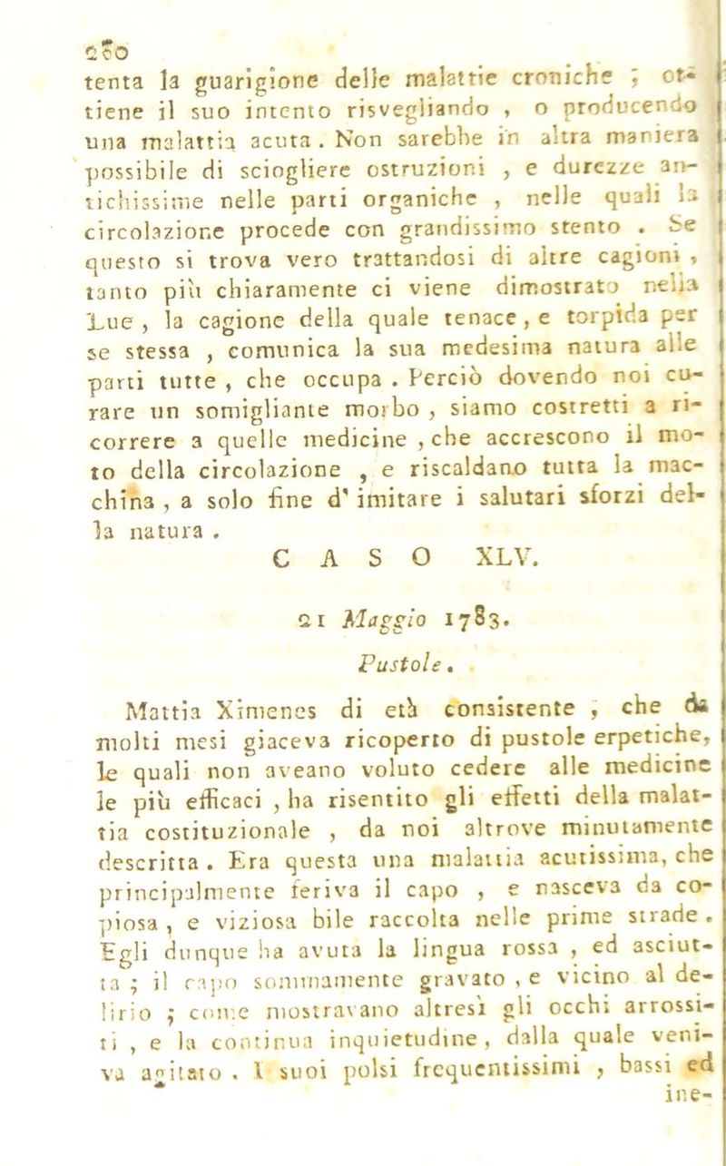 C:co tenta la guarigione delle malattie croniche J or« tiene il suo intento risvegliando , o producendo una malattia acuta . Non sarebbe in altra maniera 'possibile di sciogliere ostruzioni , e durezze art- tichissime nelle parti organiche , nelle quali b circolazione procede con grandissimo stento . Se questo si trova vero trattandosi di altre cagioni « tanto piu chiaramente ci viene dimostrato nelia Lue , la cagione della quale tenace , e torpida per se stessa , comunica la sua medesima natura alle parti tutte , che occupa . Perciò dovendo noi cu- rare un somigliante morbo , siamo costretti a ri- correre 3 quelle medicine , che accrescono il mo- to della circolazione , e riscaldane tutta la mac- china , a solo fine d'imitare i salutari sforzi del- la natura . CASO XLV. Cii Maggio 1783. Pustole, Mattia Ximenes di eth consistente ; che da molti mesi giaceva ricoperto di pustole erpetiche, le quali non aveano voluto cedere alle medicine le più efficaci , ha risentito gli effetti della malat- tia costituzionale , da noi altrove minutamente descritta . Era questa una malattia acutissima, che principalmente feriva il capo , e nasceva da co- ])iosa , e viziosa bile raccolta nelle prime strade . Egli dunque ha avuta la lingua rossa , ed asciut- ta ; il rajjo sonmiaiiiente gravato , e vicino al de- lirio ^ come mostravano altresì gli occhi arrossi- ti , e la continua inquietudine, dalla quale veni- va agitato . l suoi polsi frcqucniissinii , bassi ed