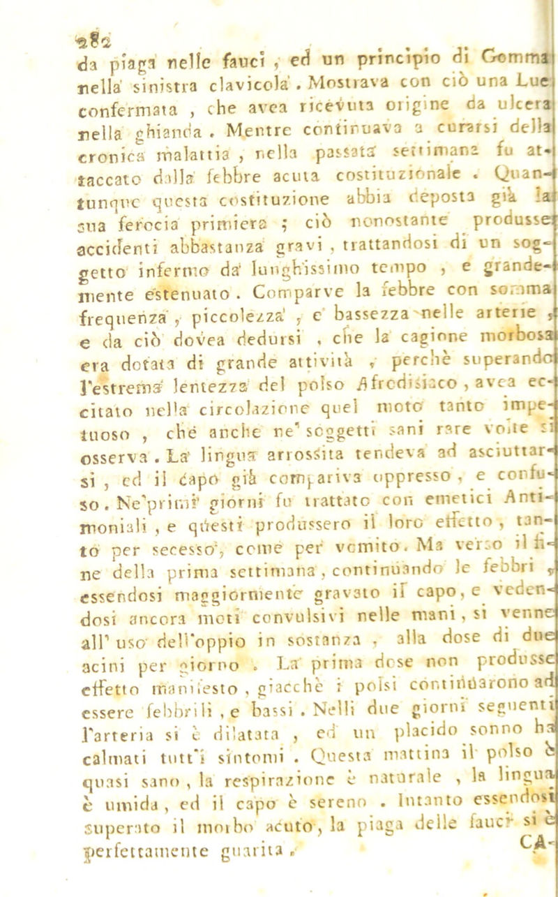 da piaga nelle fauci , ed un principio di Gommi nella sinistra clavicola • Mosiiava con ciò una l^ue confermata , che avca ricevuta origine da ulcera nella ghianda. Mentre continuava a curarsi della cronica malattia , nella passate? seti intana fu at- taccate dalla febbre acuta costituzionale . Quan- tunque questa costituzione abbia d.eposia gik !a sua ferocia primiera ^ ciò nonostante produsse accidenti abbastanza' gravi , trattandosi di un sog- getto infermo da‘ lunghissimo tempo , e grande- mente estenuato . Comparve la febbre con somma frequenza y piccolezza' ^ e' bassezza'nelle arterie , e da ciò dovea dedursi , che la cagione morbosa era dotata di grande attivila » perchè superando l'estrema lentezza del polso /ifrcdiìiaco , avca ec- citalo nel'a circolazione quel moto tanto impe- luoso , che anche ne'' soggetti sani rare voite si osserva . La' lingua arrossita tendeva ad asciuttar- si , cd il èapo già cotTij,ariv3 oppresso, e confu- so. Ne'primf giorni fu trattato con emetici Anti- moniali , e questi produssero il loro etfetto , tan- to per secesso'; cemè per venuto. Ma \eroO il fi- ne della prima settimana , continu.ando le febbri ^ essendosi maggiornienfc gravato if capo, e veden- dosi ancora moti convulsivi nelle mani, si venne air uso dell'oppio in sostanza , alla dose di due acini per :^ioiPo . La prima dose non produsse effetto manilesto , giacche i polsi còntitiiiarono ad essere febbrili , e bassi . Nelli due giorni' seguenti Tarteria si è dilatata , ed un placido sonno ha calmati tutt'i sintomi . Questa mattina il polso b quasi sano , la respirazione è naturale , la lingua è umida , ed il capo è sereno . Intanto essendosi superato il inoibc» acuto , la piaga delle faucr si è perfettamente guarita ,