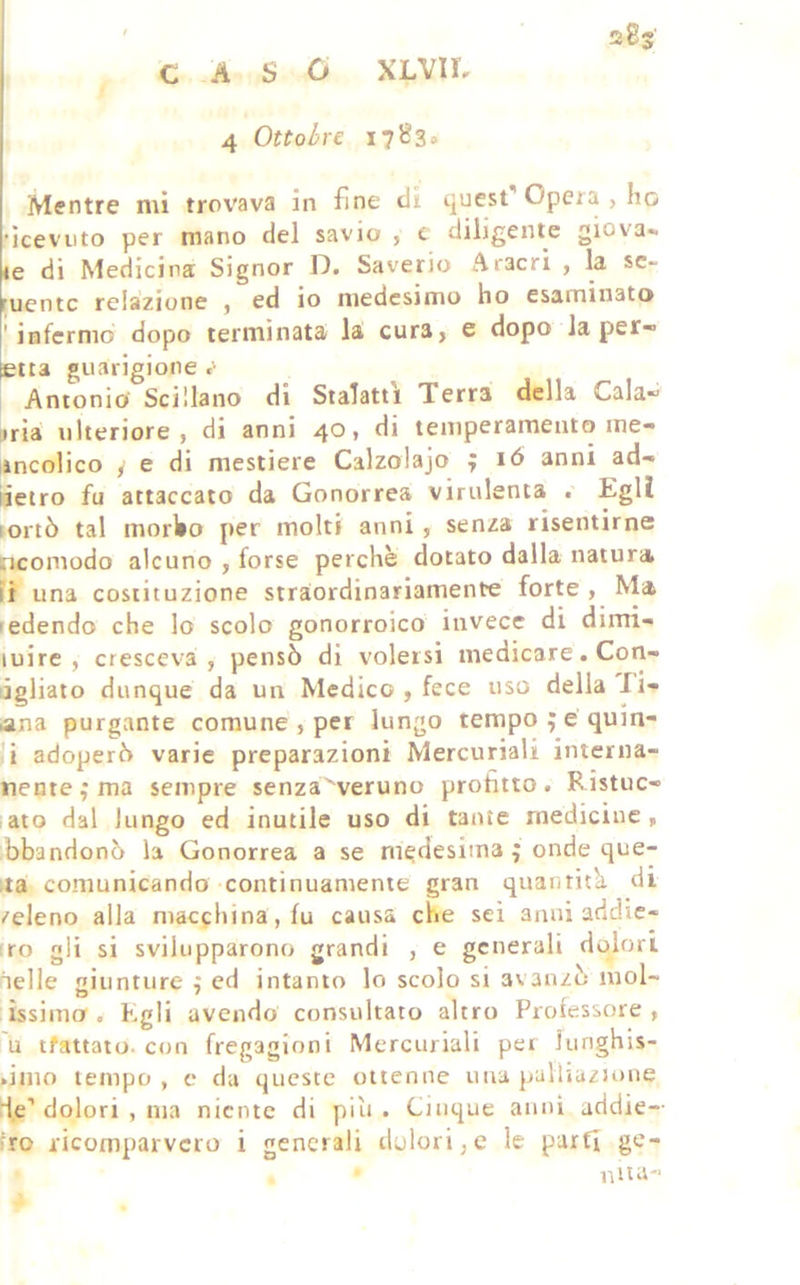 ' sSs’ CASO XLVIL 4 Ottobre 17B3» Mentre mi trov'ava in fine cli quest Opera , ho •iceviito per mano del savio , c diligente giova- te di Medicina Signor D. Saverio Aracri , la se- ruentc relazione , ed io medesimo ho esaminato 'infermo dopo terminata la cura> e dopo la per-> etra guarigione Antonio Scillano di Stalatti Terra della Cala- bria ulteriore, di anni 40» temperamento ine- ìncolico f e di mestiere Calzolajo ; ló anni ad- iietro fu attaccato da Gonorrea virulenta Egli lortò tal morbo per molti anni , senza risentirne ncomodo alcuno , forse perchè dotato dalla natura lì una costituzione straordinariamente forte , Ma ledendo che lo scolo gonorroico invece di dirrri- luire , cresceva, pensò di volersi medicare. Con- ijgliato dunque da un Medico , fece uso della li- ana purgante comune , per lungo tempo ; e qum- i adoperò varie preparazioni Mercuriali interna- nente^ma sempre senza^veruno profitto. Ristuc- lato dal lungo ed inutile uso di tante medicine, bbandonò la Gonorrea a se medesima ; onde que- lla comunicando continuamente gran quantitk di /eleno alla macchina, fu causa che sei anni addie- tro gli si svilupparono grandi , e generali dolori nelle giunture , ed intanto lo scolo si avanzò inol- issiino . Egli avendo consultato altro Professore , u tfattato. con fregagioni Mercuriali pei lunghis- .imo tempo, c da queste ottenne una palliuzJone U.c’dolori , ma niente di piìi . Cinque anni addie-- fro ricomparvero i generali dolori,e le parti ge- niia-