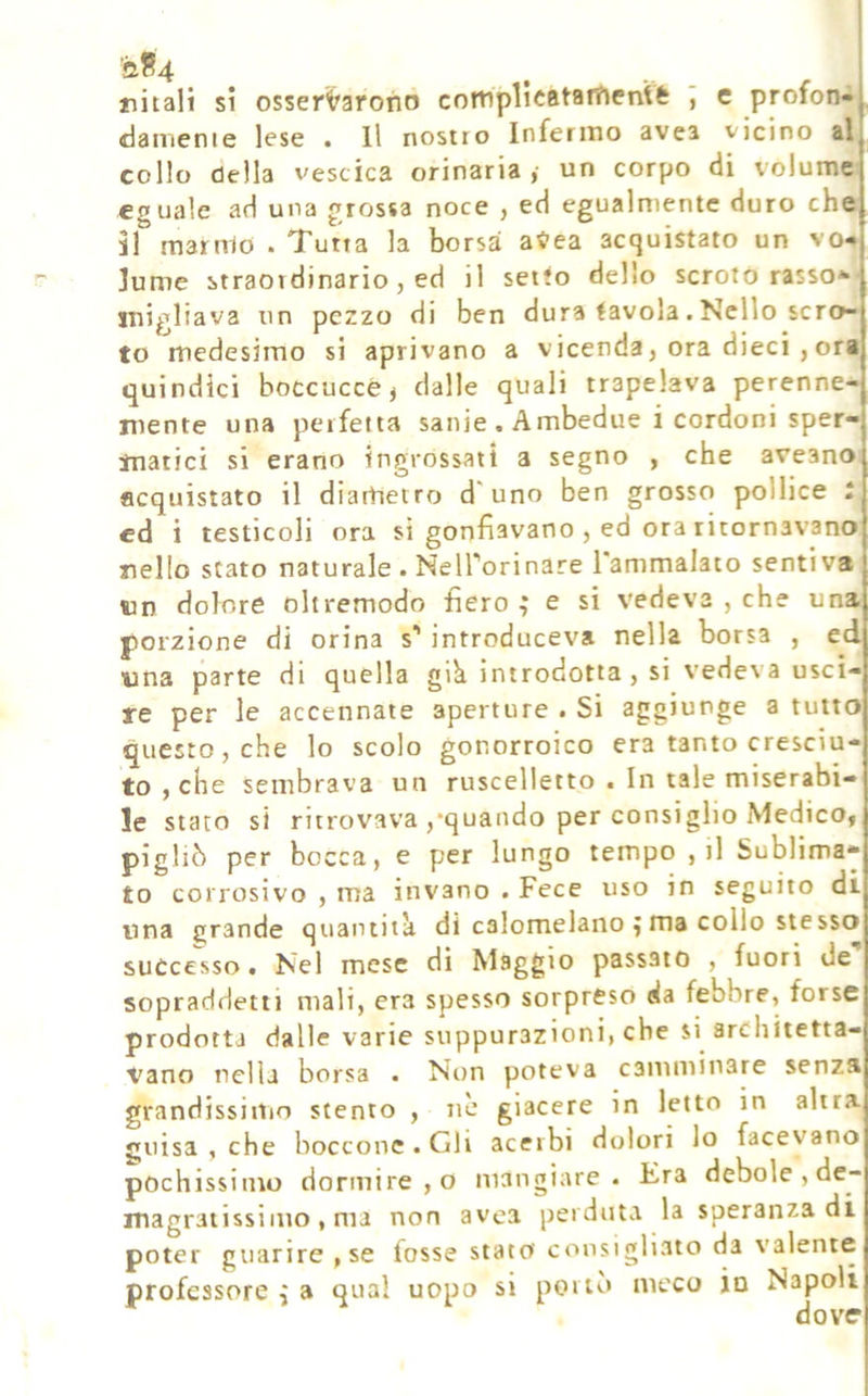 pitali si osser'^arono cotnplìcatarfientfe e profon«| damenie lese . Il nostro Infermo avea vicino al collo della vescica orinaria ,■ un corpo di volume eguale ad una grossa noce , ed egualmente duro che il manrlo . Tutta la borsa a«-ea acquistato un vo* lume straordinario, ed il setto dello scroto rasso* migliava un pezzo di ben dura tavola. Nello scro- to medesimo si aprivano a vicenda, ora dieci ,ora quindici boccucce ^ dalle quali trapelava perenne- mente una perfetta sanie . Ambedue i cordoni sper- matici si erano ingrossati a segno , che aveano acquistato il diarhetro d'uno ben grosso pollice i cd i testicoli ora si gonfiavano , ed ora ritornavano pello stato naturale . NelTorinare 1 ammalato sentiva wn dolore oltremodo fiero ; e si vedeva , che una porzione di orina s' introduceva nella borsa , ed una parte di quella gik introdotta , si vedeva usci- re per le accennate aperture . Si aggiunge a tutto questo, che lo scolo gonorroico era tanto cresciu- to , che sembrava un ruscelletto . In tale miserabi- le stato si ritrovava ,‘quando per consiglio Medico, pigliò per bocca, e per lungo tempo , il Sublima- to corrosivo , ma invano . Fece uso in seguito di una grande quantità di calomelano j ma collo stesso successo t Nel mese di Maggio passato , fuori de sopraddetti mali, era spesso sorpreso da febbre, forse prodotta dalle varie suppurazioni, che si architetta- vano nella borsa . Non poteva camminare senza grandissiitio stento , nè giacere in letto in altra guisa , che boccone . Gli acerbi dolori lo facevano pochissimo dormire, o mangiare. Era debole , de- magratissiiuo , ma non avea perduta la speranza di poter guarire , se fosse stata consigliato da valente professore ^ a qual uopo si porto meco io Napoli dove