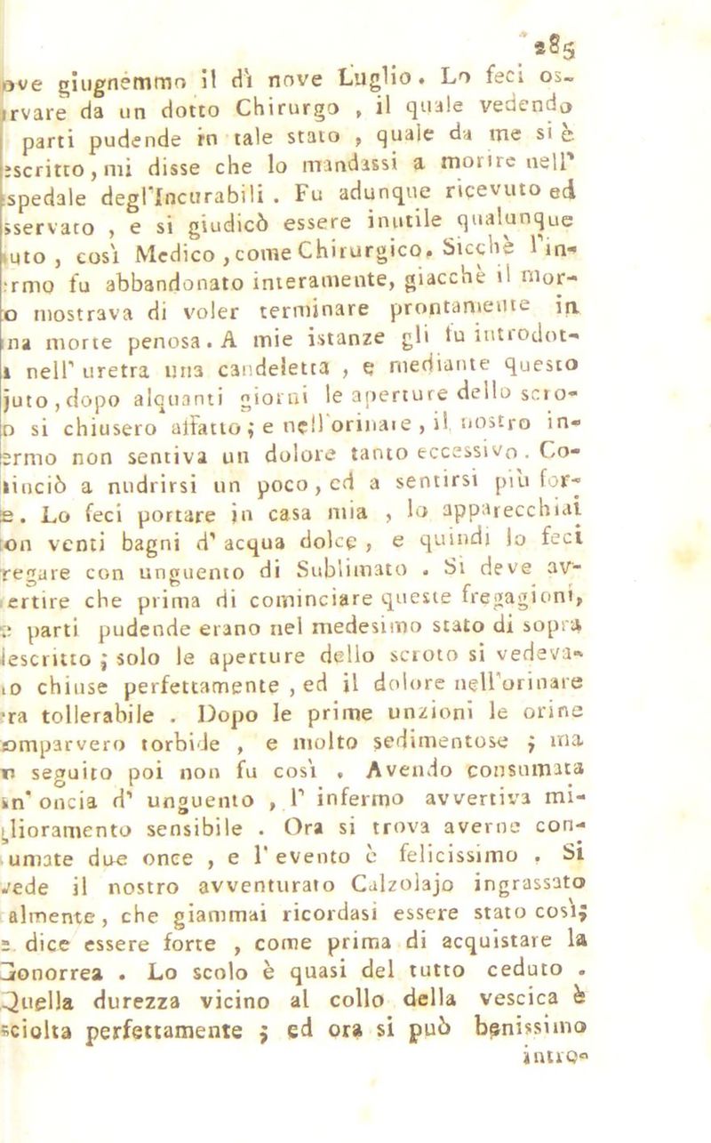 irvarè da un dotto Chirurgo . il (juale vedendo parti pudende in tale stato ^ eguale da iTie si e iscritto j mi disse che lo mandassi a morire nell ispedale degl lncurabili . Fu adunq^ue ricevuto ed sservato , e si giudicò essere inutile qualunque mto , così Medico , come Chirurgico, Sicché Fin- ;rmo fu abbandonato interamente, giacche il nior- 0 mostrava di voler terminare prontamente in. ma morte penosa. A mie i-stanze gli tu ititi odot-* 1 neir uretra una candeletta , e mediante questo juto,dopo alquanti giorni le aperture dello scio- o si chiusero* alFaiio ; e nellorinaie , il, noitro in- ermo non sentiva un dolore tanto eccessivo . Co- linciò a niidrirsi un poco , cd a sentirsi piu for-j E. Lo feci portare jn casa mia , lo apparecchiai [on venti bagni d’ acqua dolce , e quindi lo feci regure con unguento di Sublimato . Si deve av- ertire che prima di cominciare queste fregagioni, 5; parti pudende erano nel medesimo stato di sopra descritto ; solo le aperture dello scroto si vedeva- lO chiuse perfettamente , ed il dolore nell'orinale fra tollerabile . Dopo le prime unzioni le orine omparvero torbide , e molto sedimentose f ina n sepfuito poi non fu cosi . Avendo consumata in'oncia d’ unguento ,1 intarmo avvertiva mi- !,lioramento sensibile . Ora si trova averne con- lumate due once , e F evento c felicissimo , Si vede il nostro avventurato Calzolajo ingrassato almente , che giammai ricordasi essere stato cosi s dice essere forte , come prima di acquistare la Ijonorrea . Lo scolo è quasi del tutto ceduto . >Juel)a durezza vicino al collo della vescica è sciolta perfettamente ; ed ora si può benissimo inno®