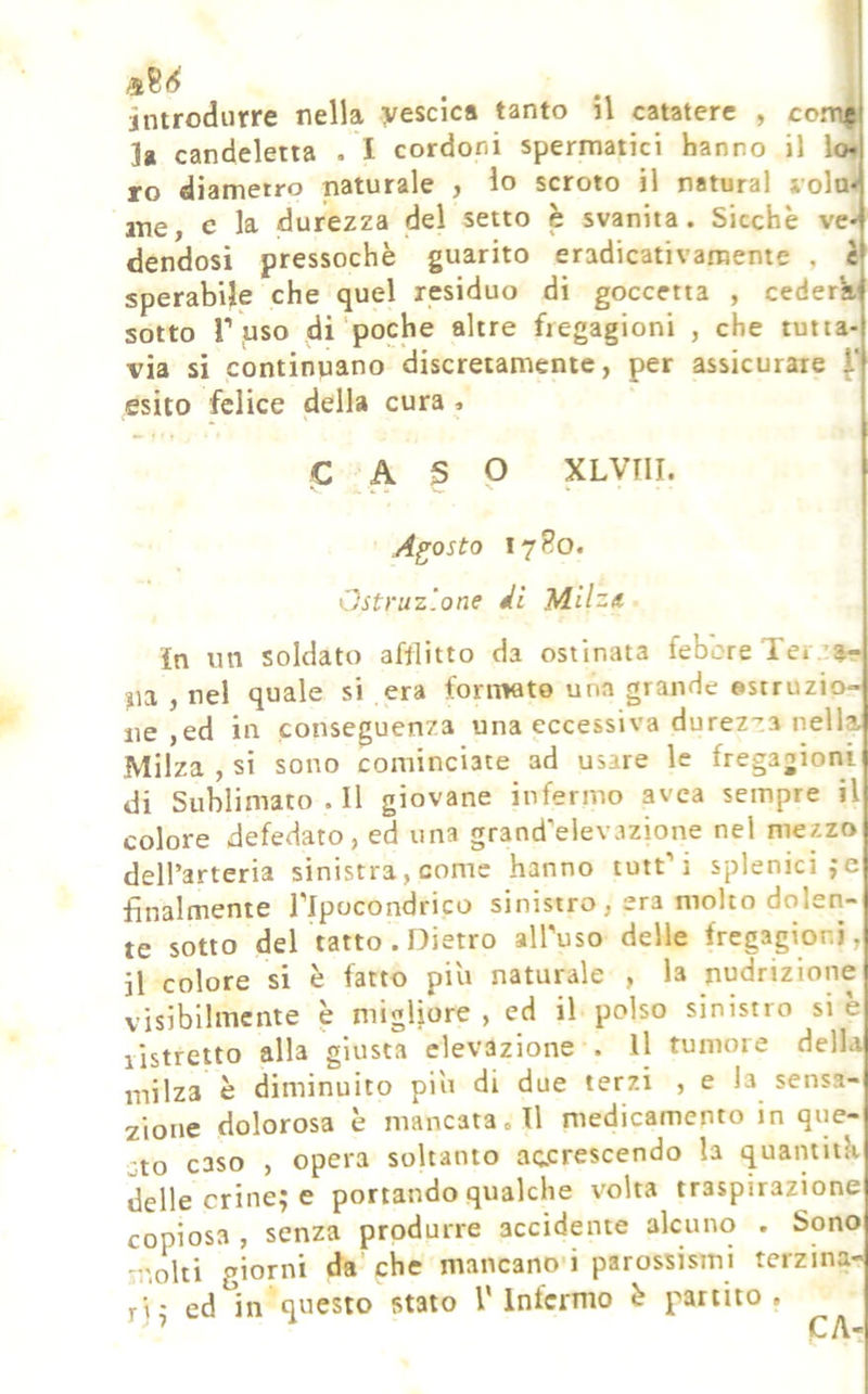 . . i introdurre nella vescica tanto il catatere , comjp 1» candeletta . I cordoni spermatici hanno il lo» ro diametro naturale , io scroto il naturai vola* me, c la durezza del setto è svanita. Sicché ve- dendosi pressoché guarito eradicativamente , è sperabile che quel residuo di goccetia , cederà' sotto Tuso di poche altre fregagioni , che tutta- via si continnano discretamente, per assicurare esito felice della cura » C A S P XLVni. Agosto 17R0. Ostruz'.one dì in un soldato afflitto da ostinata febcre Tei z«« na , nel quale si era fornwto una grande ©struzio- ne ,ed in conseguenza una eccessiva durezza nella Milza , si sono cominciate ad usare le fregagioni di Sublimato.il giovane infermo avca sempre il colore defedato, ed una grand^elevazione nel mezzo dell’arteria sinistra, come hanno tuit’’i splenici ;e finalmente i’Ipocondrico sinistro , era molto dolen- te sotto del tatto. Dietro all'uso delle fregagioni, il colore si è fatto piu naturale , la nudrizione visibilmente è migliore, ed il-polso sinistro si è listretto alla giusta elevazione . Il tumore della milza è diminuito piu di due terzi , e la sensa- zione dolorosa è mancata. Il medicamento in que- sto caso , opera soltanto accrescendo la quamitk delle crine^ e portando qualche volta traspirazione copiosa , senza produrre accidente alcuno . Sono molti giorni da che mancano-i parossismi terzina- ri,* ed in questo stato l’Infermo é partito.
