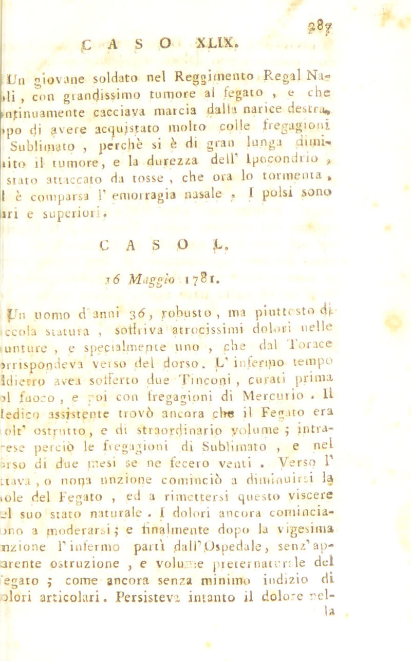 PASO XUX. L'n niovane soldato nel Reggimento Regai Na« »li , oin giandissimo tumore ai legato , e che mtiiuianiente cacciava marcia dalla narice destri.)^ »po di avere acquistato molto colle fregagioni Sublimato , perchè si è di gran lunga dimi» rito il tumore, e la durezi^a dell l^ocondiio stato attaccato da tosse , che ora lo tormenta » I è comparsa 1’ emoiragia nasale • f polsi sono uri e supeiioii. CASO C. T 6 Miig^lo 1781. jLhi uomo danni 36, robusto, ma plutt( sto d^ ccola statura , sotiiiva atrocissimi dolori nelle unture , e specialmente uno , che dal 1 orace smspondeva veiso del dorso. L'interino tempo ìdietro avea solFerto due Tinconi , curati juiina al fuo.'o , e rui con tregagioni di Mercurio . U ledico assistente trovò ancora pbe il Fegato era olt ostrutio, c di straordinario volume ^ intra- ese perciò le fiegigioni di Sublimato , e nel ai so di due mesi se ne fecero venti . Verso T uava , o nona unzione cominciò a dimiauirsi la »ole del Fegato , ed a rimettersi questo viscere suo stato naturale . I dolori ancora contincia- ono a moderarsi ^ e lìnalmente dopo la vigesima nzione rinlermo parti dalP,Ospedale, senz/cau- arente ostruzione , e volu:';e jneiernatrit le del ‘e^ato ; come ancora senza minimo indizio di olori articolari. Persisteva intanto il dolo-e nel- la