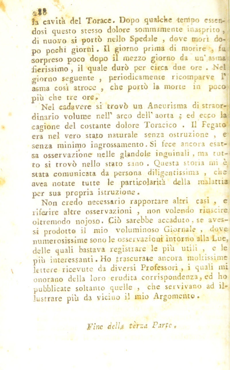 all Ja cavita del Torace. Dopo qualche tempo essen- dosi questo stesso dolore sommamente inasprito , di nuovo si portò nello Spedale , dove mori do- po pochi giorni, Il giorno prima di morire -, fa sorpreso poco dopo il mezzo giorno da ua‘ asma\ £erissimo , il quale durò per circa due ore . Nel giorno seguente , periodicamente ricomparve T ; asma cosi atroce , che portò la morte in poco i piu che tre ore» Nel cadavere si trovò un Aneurisma di straor- dinario volume neir arco dell' aorta ; ed ecco la cagione del costante dolore Toracico . Il Fegato era nel vero stato naturale senza ostruzione , e senza minimo ingrossamento. Si fece ancora esat-i sa osservazione nelle glandole inguinali , ma tut-i to si trovò nello stato sano . Questa stona mi e, stata comunicata da persona diligentissima , che ; avea notate tutte le particolarita della malattia per sua propria istruzione. Non credo necessario rapportare altri casi , e ilfaire altre osservazioni , non volendo riuscire oltreniodo iiojoso. Ciò sarebbe accaduto , se aves- si prodotto il mio voluminoso Giornale , dove numerosissime sono le osservazicui intorno alla Lue, delle quali bastava registrare le piu utili , c le più interessanti. Ho trascurate ancora moltissime Ifcitere ricevute da diversi Professori , i quali mi onorano della loro erudita corrispondenza, ed ho pubblicate soltanto quelle , che servivano ad il- lustrare più da vicino li mio Argomento • ùdU terza Parte,