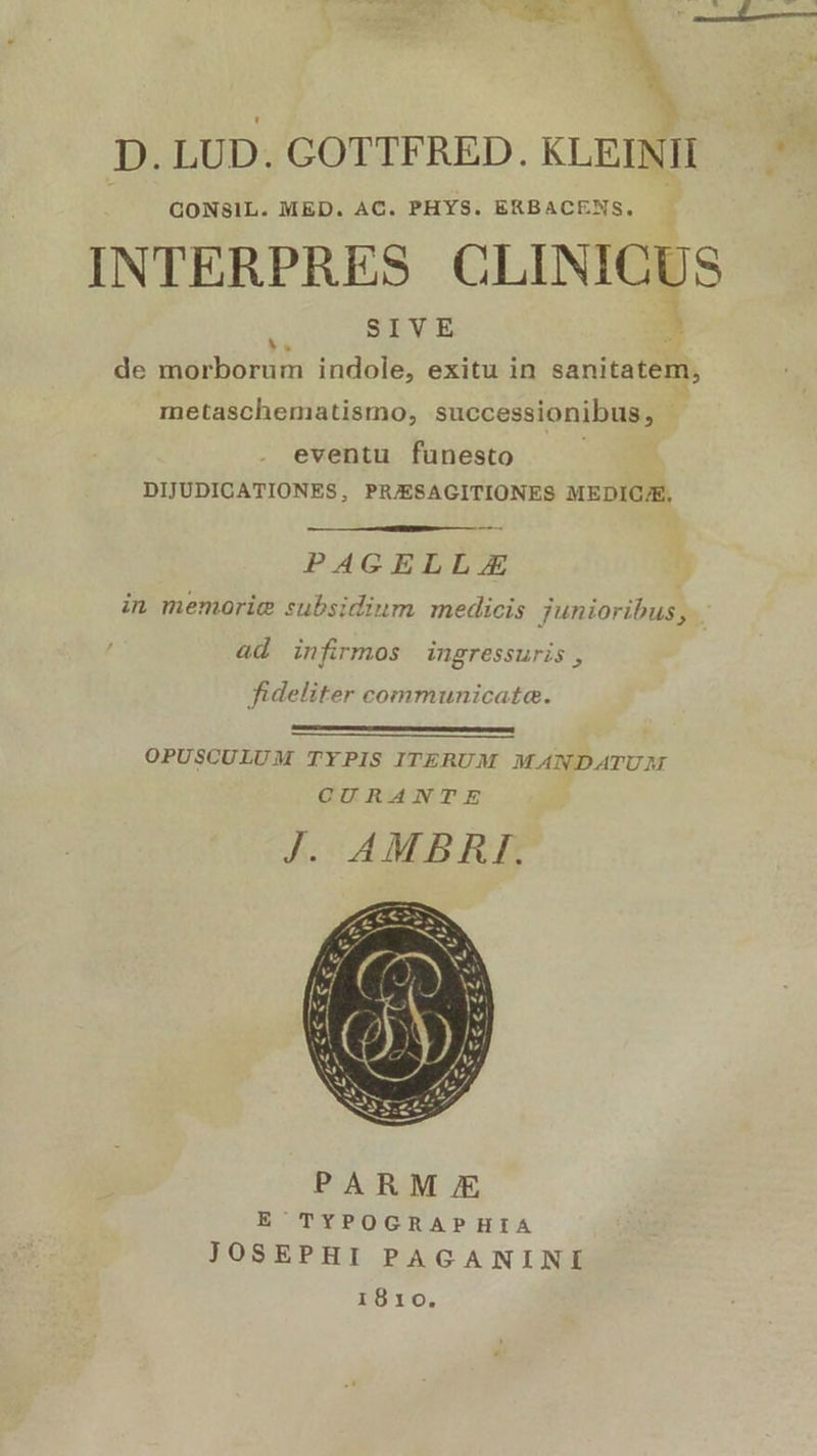 D. LUD. COTTFRED. KLEINII GONSIL. MED. AC. PHYS. ERBACENS, INTERPRES CLINICUS ) SIVE ; de morborum indole, exitu in sanitatem, metaschematismo, successionibus, - eventu funesto DIJUDICATIONES, PRJESAGITIONES MEDIC/E, PAGELLZA in memorie subsidium medicis junioribus 3 ad infirmos ingressuris, fideliter communicata. OPUSCULUM TYPIS ITERUM MANDATUAM CURANTE J. AMBRI. 1810.