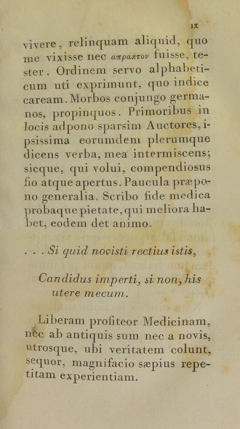 );* vivere, relinquam aliquid, quo me vixisse nec (T p ox m 0v fuisse, te- ster. Ordinem servo alphabeti- cum uti exprimunt, quo indice caream.Morbos conjungo germa- nos, propinquos. Primoribus in locis adpono sparsim Auctores, 1- psissima eorumdem plerumque dicens verba, mea intermiscens; sicque, qui volui, compendiosus fio atque apertus. Paucula prepo- no generalia. Scribo fide medica probaque pietate, qui meliora ha- bet, eodem det animo. iE H E .. . Si quid nocisti rectius istis, |. . . . . » . Candidus imperti, si non; his Li utere mecum. J Liberam profiteor Medicinam, nec ab antiquis sum nec a novis, utrosque, ubi veritatem colunt, sequor, magnifacio sepius repe- titam experientiam.