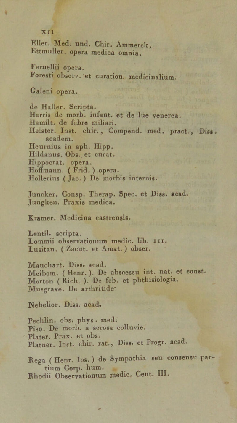 XI Eller. Qi: und. Chir. Ammerck, Ettmuller. opera medica omnia. Fernellii opera. Foresti observ.'et curation. medicinalium. Galeni opera. de Haller. Scripta. Harris de morb. infant. et de lue venerea. Hamilt. de febre miliari. Heister. Inst. chir., Compend. med. pract., Diss. academ. Heurnius in aph. Hipp. Hildanus. Obs. et curat. Hippocrat. opera. Hoffmann. ( Frid. ) opera. Hollerius ( Jac.) De morbis internis. Juncker. Consp. Therap. Spec. et Diss. acad. Jungken. Praxis medica. Kramer. Medicina castrensis. Lentil. scripta. Lommii observationum medic. lib. rrr. Lusitan. ( Zacut. et Amat. ) obser. Mauchart. Diss. acad. Meibom. ( Henr. ). De abscessu int. nat. et const, Morton ( Rich. ). De feb. et phthisiologia. Musgrave. De arthritide: TNebelior. Diss. acad. Pechlin. obs: phys. med. Piso. De morb. a serosa colluvie. Plater. Prax. et obs. Platner. Inst. chir. rat., Diss. et Progr. acad. Rega ( Henr. Ios.) de Sympathia seu consensu par- tium Corp. hum, . Rhodii Observationum medic. Cent. III.