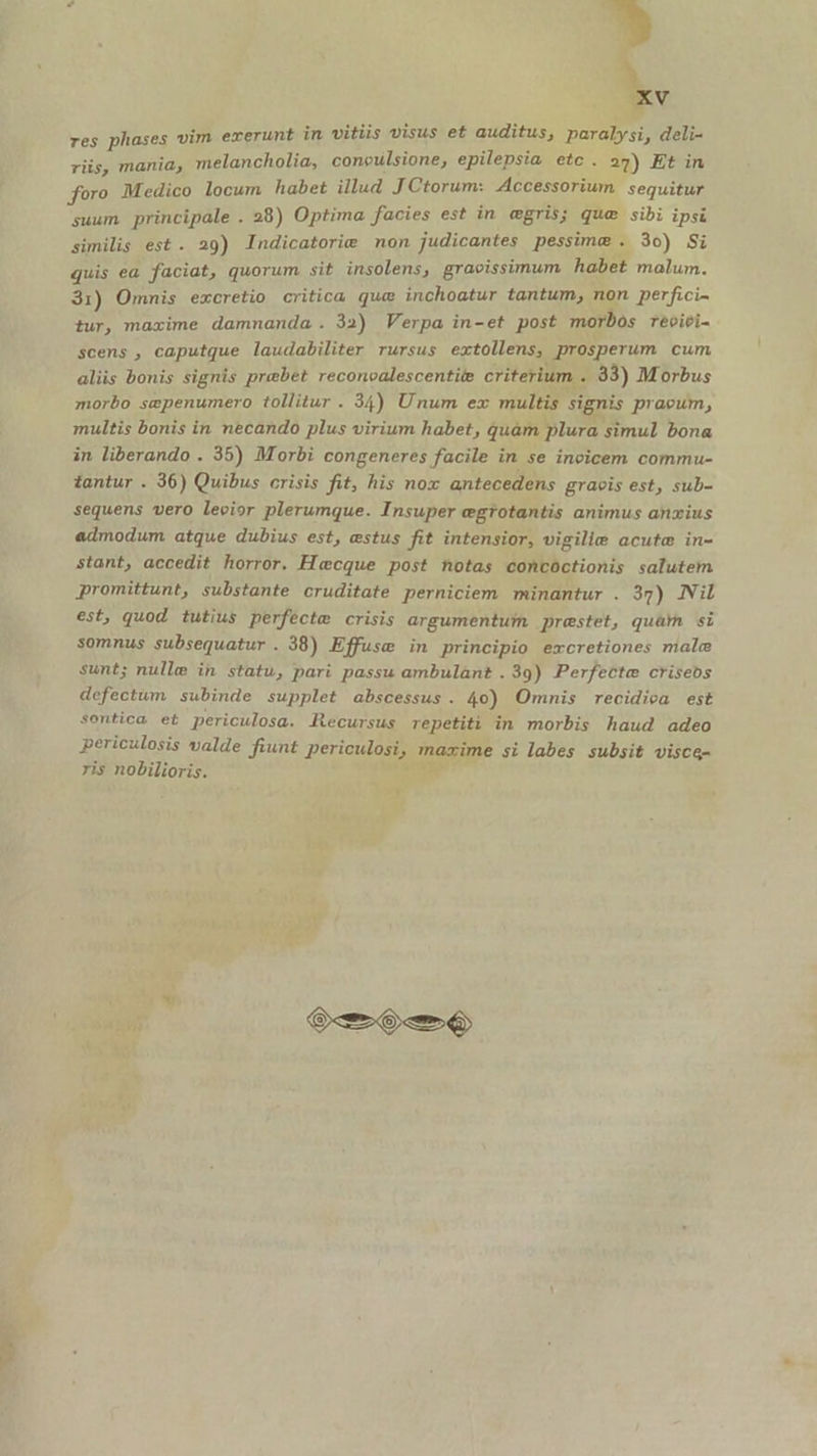 P» ES res phases vim exerunt in vitiis UIS et auditus; paralysi, deli- riis, mania, melancholia, coneulsione, epilepsia ege 27) Et in foro Medico locum habet illud J Ctorum: Accessorium. sequitur suum principale . 28) Optima facies est in egris; que sibi ipsi similis est. 29) Indicatorie non judicantes pessime . 3o) Si quis ea faciat, quorum sit insolens, gracissimum habet malum. 31) Ommis excretio critica que inchoatur tantum, non perfici- tur, maxime damnanda. 32) Verpa in-et post morbos reévici- scens , caputque laudabiliter rursus extollens, prosperum cum aliis bonis signis prebet reconcalescentite criterium . 33) Morbus morbo sepenumero tollitur . 34) Unum ex multis signis praeum, multis bonis in necando plus virium habet, quam plura simul bona in liberando . 35) Morbi congeneres facile in se incicem commu- tantur . 36) Quibus crisis fit; his nox antecedens graeis est, sub- sequens vero levior plerumque. Insuper egrotantis animus anzius admodum atque dubius est, estus fit intensior, vigilie acute in- stant, accedit horror. Hecque post notas concoctionis salutem promittunt, substante cruditate perniciem minantur . 37) Nil est, quod tutius perfecte crisis argumentum praestet, quàm si somnus subsequatur . 38) Effuse in principio excretiones malc sunt; nulle in statu, pari passu ambulant .39) Perfecte criseos defectum subinde supplet abscessus. 4o) Omnis recidica est sentica et periculosa. Recursus repetiti in morbis haud adeo periculosis valde fiunt periculosi, mazime si labes subsit visce- ris nobilioris. ira * ku Gm