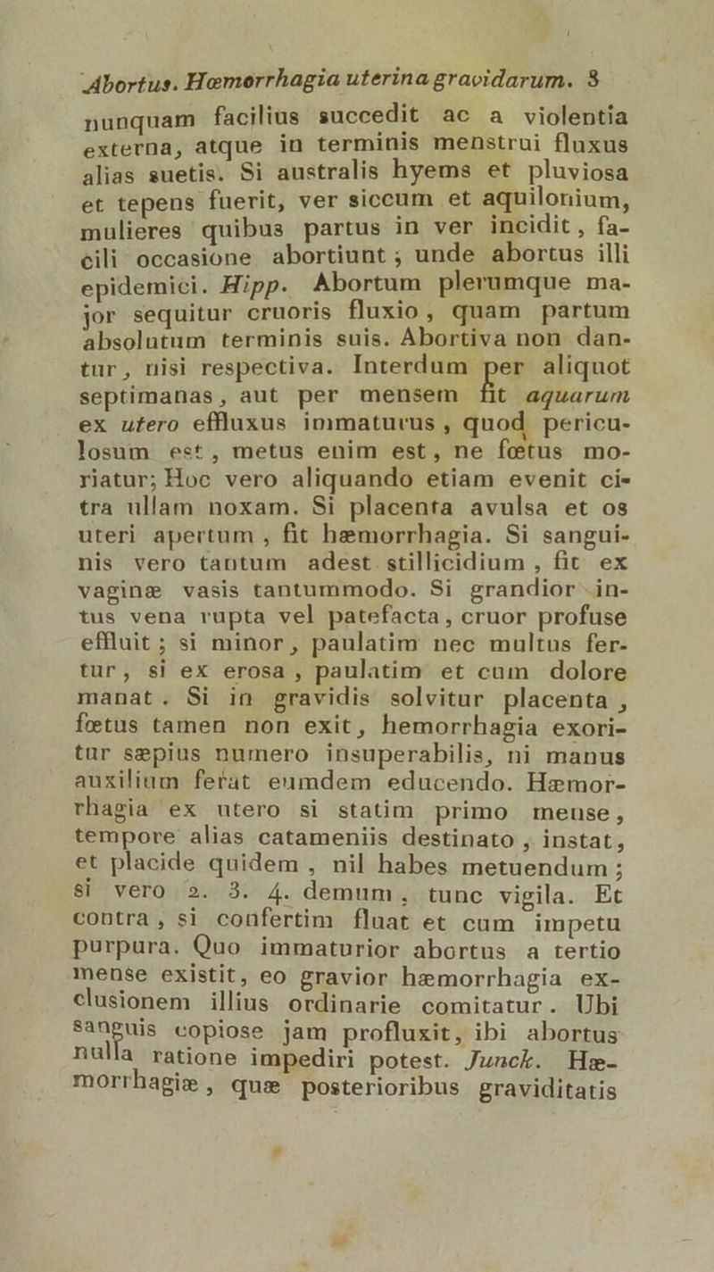 Abortus. Homorrhagia uterina gracidarum. 38 nunquam facilius succedit ac a violentia externa, atque in terminis menstrui fluxus alias suetis. Si australis hyems et pluviosa et tepens fuerit, ver siccum et aquilonium, mulieres quibus partus in ver incidit , fa- cili occasione abortiunt ; unde abortus illi epidemici. Hipp. Abortum plerumque ma- jor sequitur cruoris fluxio, quam partum absolutum terminis suis. Abortiva non dan- tur, nisi respectiva. Interdum per aliquot septimanas, aut per mensem [it aquarum ex ufero effluxus immaturcus , quod pericu- losum est, metus enim est, ne fetus mo- riatur; Hoc vero aliquando etiam evenit ci- tra ullam noxam. Si placenta avulsa et os uteri apertum , fit hemorrhagia. Si sangui- nis vero tantum adest stillicidium , fit. ex vaginge vasis tantummodo. Si grandior .in- tus vena rupta vel patefacta, cruor profuse effluit ; si minor, paulatim nec multus fer- tur, si ex erosa , paulatim et cum dolore manat. Si in gravidis solvitur placenta , fetus tamen non exit, hemorrhagia exori- tur sepius numero insuperabilis, ni manus auxilium. ferat eumdem educendo. Hz:mor- rhagia ex utero si statim primo meuse, tempore alias catameniis destinato , instat, et placide quidem , nil habes metuendum ; $i vero 2. 3. 4. demum, tunc vigila. Et contra, si coufertim fluat et cam impetu purpura. Quo immaturior abortus a tertio mense existit, eo gravior hemorrhagia ex- clusionem illius ordinarie comitatur. Ubi E copiose jam profluxit, ibi abortus nulla ratione impediri potest. Junck. Hs»- morrhagis , quie posterioribus graviditatis