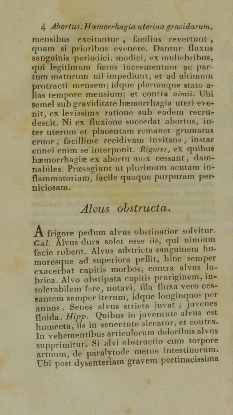 mensibus excitantur , facilius revertunt , quam si prioribus evenere. Dantur fluxus sanguinis periodici, modici, ex muliebribus, qui legitimum fetus incrementum ac par- tum maturum nil impediunt, et ad ultimum diii mensem; idque plerumque stato a- ias tempore mensium; et contra nimii. Ubi semel sub graviditate hemorrhagia uteri eve- nit, ex levissima ratione sub eadem recru- descit. Ni ex fluxione succedat abortus, in- | ter uterum et placentam remanet grumatus cruor, facillime recidivam invitans , instar cunei enim se interponit. Rigores, ex quibus hzmorrhagise ex abortu mox cessant, dam- nabiles. Presagiunt ut plurimum acutam in- flammatoriam, facile quoque purpuram per niciosam. Aleus obstructa. À frigore pedum alvus obstinatior solvitur. Gal. que dura solet esse iis, qui nimium facie rubent. Alvus adstricta sanguinem hu- moresque ad superiora pellit, hinc semper vrkcR DR capitis morbos; contra alvus lu- brica. Alvo obstipata capitis pruriginem, in- tolerabilem fere, notavi, illa fluxa vero ces- santem semper iterum, idque longinquos per annos. Senes alvus stricta juvat ;, juvenes fluida. Hipp. Quibus in juventute alvus est humecta, iis in senectute siccatur, et contra. In vehementibus articulorum doloribus alvus supprimitur. Si alvi obstrüctio cum torpore artunm, de paralytode metue intestinorum. Ubi post dysenteriam gravem pertinacissima