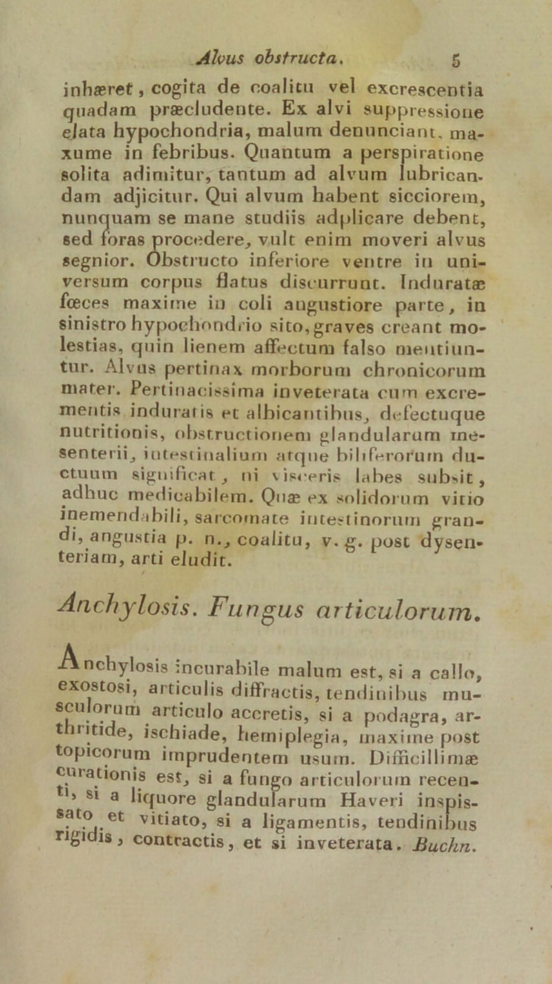 inhaeret , cogita de coalitu vel excrescentia quadam pre&amp;cludente. Ex alvi suppressione elata hypochondria, malum denunciant, ma- - xume in febribus. Quantum a perspiratione solita adimitur; tantum ad alvum lubrican. dam adjicitur. Qui alvum habent sicciorem, nunquam se mane studiis adplicare debent, sed foras procedere, vult enim moveri alvus segnior. Obstructo inferiore ventre in uni- versum corpus flatus discurrunt. Indurate feces maxime in coli angustiore parte, in sinistro hypochondrio sito, graves creant mo- lestias, quin lienem affectum falso mentiun- tur. Álvaa pertinax morborum chronicorum mater. Pertinacissima inveterata cum excre- mentis. induratis et albicantibus, defectuque nutritionis, obstructionem glandularam rine- senterii, jatestinalium atque biliferorum du- ctuum significat , ni visceris labes subsit, adhuc medicabilem. Qua ex solidorum vitio inemendabili, sarcomate intestinorum gran- di, angustia p. n., coalitu, v. g. post dysen- teriam, arti eludit. Anchylosis. Fungus articulorum. Aochylosis incurabile malum est, si a callo, exostosi, articulis diffractis, tendinibus mu- sculorum articulo aceretis, si a podagra, ar- thritide, ischiade, hemiplegia, maxime post topicorum imprudentem usum. Difücillimae curationis est, si a fungo articulorum recen- U, si a liquore Midadiia ditm Haveri inspis- Sato et vitiato, si a ligamentis, tendis rigidis , contvactis, et si inveterata. Buchn.