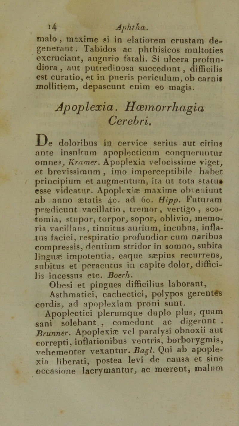 malo, maxime si in elatiorem crustam de- generant. Tabidos ac phthisicos multoties exeruciant, augurio fatali. Si ulcera profun- diora , aut putredinosa succedunt , difficilis est curatio, et in pueris periculum, ob carnis mollitiem, depascunt enim eo magis. Apoplexia. Hoemorrhagia . Cerebri, D. doloribus in cervice serius aut citius ante insnltum apoplecticum conqueruntur omnes, Kramer. Àpoplexia velocissime viget, et brevissimum , imo imperceptibile. habet principium et angmentum, ita ut tota status esse videatur. Apoplexie máxime ob:eniunt ab anno statis 4o. ad 6o. Hipp. Futuram predicunt vacillatio , tremor, vertigo , sco- tomia, stupor, torpor, sopor, oblivio, memo- ria vacillans, tinnitus aurium, incubus, infla- tus faciei, respiratio profundior cum naribus compressis, dentium stridor in somno, subita lingns impotentia, eaque sepius recurrens, subitus et peracutus in capite dolor, diffici- lis incessus etc. Boerh. Obesi et pingues difficilius laborant, Asthmatici, cachectici, polypos gerentés cordis, ad apoplexiam proni sunt. Apoplectici plerumque duplo plus, quam sani solebant., comedunt ac digerunt . Brunner. Apoplexim vel paralysi obnoxii aut correpti, inflationibus ventris, borborygmis, vehementer vexantur. Bag!. Qui ab apople- xia liberati, postea levi de causa et sine occasione lacrymantur, ac mcerent, malum