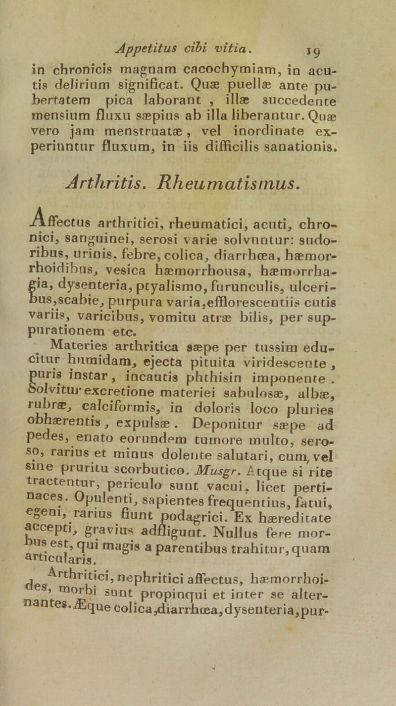 in chronicis magnam cacochymiam, in acu- tis delirium significat. Qu: puelle ante pu- bertatem pica laborant , ille succedente mensium fluxu ssepius ab illa liberantur. Quz vero jam menstruate , vel inordinate ex- periuntur fluxum, in iis difficilis sanationis. Arthritis. Rheumatismus. Affectus arthritici, rheumatici, acuti, chro- nici, sanguinei, serosi varie solvuntur: sudo- ribus, urinis, febre, colica, diarrhea, hemor- rhoidibus, vesica hemorrhousa, hzmorrha- p dysenteria, ptyalismo, furunculis, ulceri- us,scabie, purpura varia,efflorescentiis cutis variis, varicibus, vomitu atre bilis, per sup- purationem etc. Materies arthritica sspe per tussim edu- citur hnmidam, ejecta pituita viridescente , puris instar, incautis phthisin. imponente , Solvitur excretione materiei sabulose, albzm, rubre, calciformis, in doloris loco pluries obhzrentis , expulse. Deponitur sepe ad pedes, enato eorundem tümore multo, sero- 50, rarius et minus dolente salutari, cum, vel $ine pruritu scorbutico. Musgr. ^tque si rite tractentur, periculo sunt vacui, licet perti- naces. Opulenti, sapientes frequentius, fatui, egeni, rarius fiunt odagrici. Ex hareditate accepti, gravius &amp;diéuni: Nullus fere mor- bus est, qui magis a parentibus trahitur, quam articalaris, Arthritici, nephritici affectus, hz»»morrhoi- €$, morbi snnt propinqui et inter se alter- nantes. /Eque colica diarrhea, d ysenteria, pur-