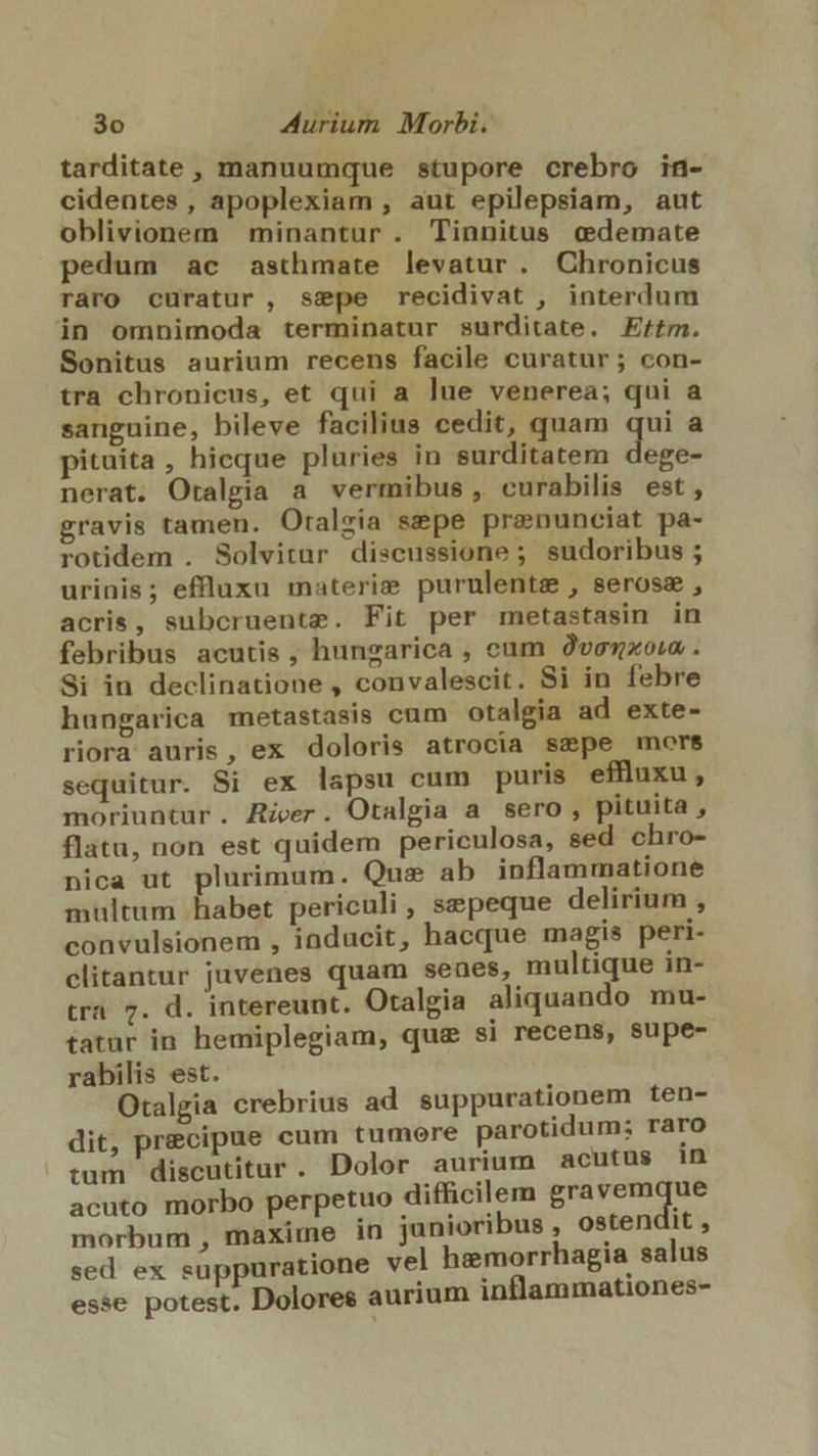 tarditate, manuumque stupore crebro in- cidentes , apoplexiam , aut epilepsiam, aut oblivionem minantur. Tinnitus cedemate pedum ac asthmate levatur . Chronicus raro curatur, sspe recidivat , interdum in omnimoda terminatur surditate. Effm. Sonitus aurium recens facile curatur; con- tra chronicus, et qui a lue venerea; qui a sanguine, bileve facilius cedit, quam qui a pituita, hieque pluries in surditatem dege- nerat. Otalgia a vermibus, curabilis est, gravis tamen. Oralsia sepe prenunciat pa- rotidem . Solvitur diseussione ; sudoribus ; urinis; effluxu materie purulentz , serosm, acris, subcruente. Fit per metastasin in febribus acutis , hungarica , cam Ovenxoi . Si in declinatione , convalescit. Si in febre hungarica metastasis cum otalgia ad exte- riora auris, ex doloris atrocia szpe mors sequitur. Si ex lapsu cum puris effluxu , moriuntur. River. Otalgia a sero , pituita , flatu, non est quidem periculosa, sed chro- nica ut plurimum. Qus ab inflammatione multum habet periculi, sepeque delirium , convulsionem , inducit, hacque magis peri- clitantur juvenes quam senes, multique in- tra. 7. d. intereunt. Otalgia aliquando mu- tatur in hemiplegiam, qua si recens, supe- rabilis est. Otalgia crebrius ad suppurationem ten- dit, precipue cum tumere parotidum; raro tum discutitur. Dolor aurium acutus in acuto morbo perpetuo difficilem gravemque morbum , maxime in junioribus , ostendit , sed ex suppuratione vel hemorrhagia salus esse potest. Dolores aurium inflammationes-