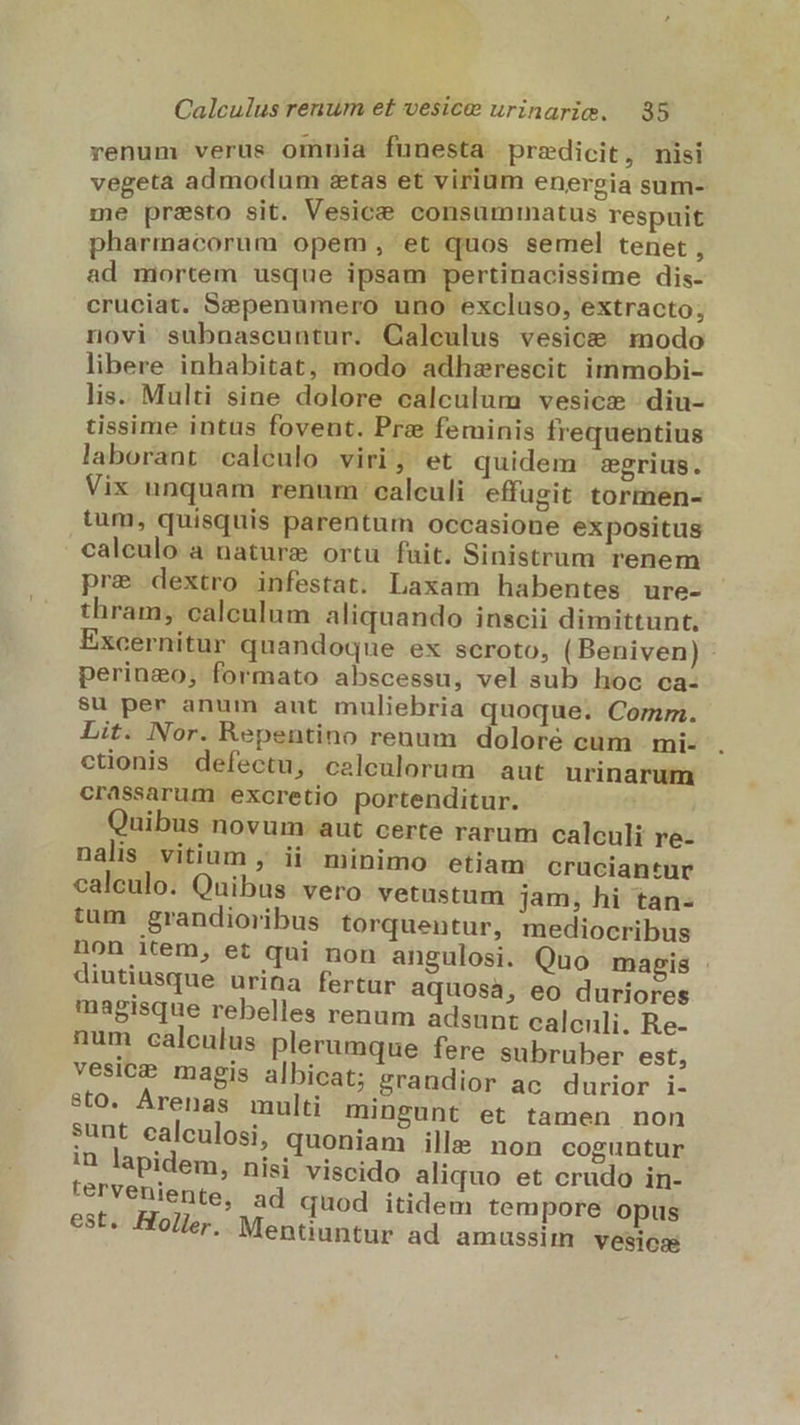 renum verüs omnia funesta praedicit, nisi vegeta admodum stas et virium energia sum- me presto sit. Vesice consuminatus respuit pharmacorum opem, et quos semel tenet , ad mortem usque ipsam pertinacissime dis- cruciat. Sepenumero uno excluso, extracto; novi subnascuntur. Calculus vesice modo libere inhabitat, modo adhzrescit immobi- lis. Multi sine dolore calculum vesicze diu- tissime intus foveut. Pre feminis frequentius laborant caleulo viri, et quidem 'sgrius. Vix unquam renum calculi. effugit tormen- tum, quisquis parentum occasione expositus calculo a nature ortu fuit. Sinistrum renem pre dextro infestat. Laxam habentes ure- thram, calculum aliquando inscii dimittunt. Excernitur quandoque ex scroto, ( Beniven) - perinzo, formato abscessu, vel sub hoc ca- su per anum aut muliebria quoque. Comm. Lit. Nor. Repentino renum doloré cum | mi- ctionis defectu, calculorum | aut urinarum crassarum excretio portenditur. Quibus novum: aut certe rarum calculi re- nalis vitium , ii minimo etiam cruciantur calculo. Quibus. vero vetustum jam, hi tan- tum grandioribus torquentur, mediocribus non item, et qui non angulosi. Quo magis diutiusque urina fertur aquosá, eo duriores magisque rebelles renum adsunt calculi. Re- num calculus plerumque fere subruber est, vesicz magis albicat; grandior ac durior i- sto. Arenas multi mingunt et tamen non sunt ealculosi, quoniam ille non coguntur In lapidem, nisi viscido aliquo et crudo in- terveniente, ad quod itidem tempore opus est. Holler.. Mentiuntur ad amussim vesioss