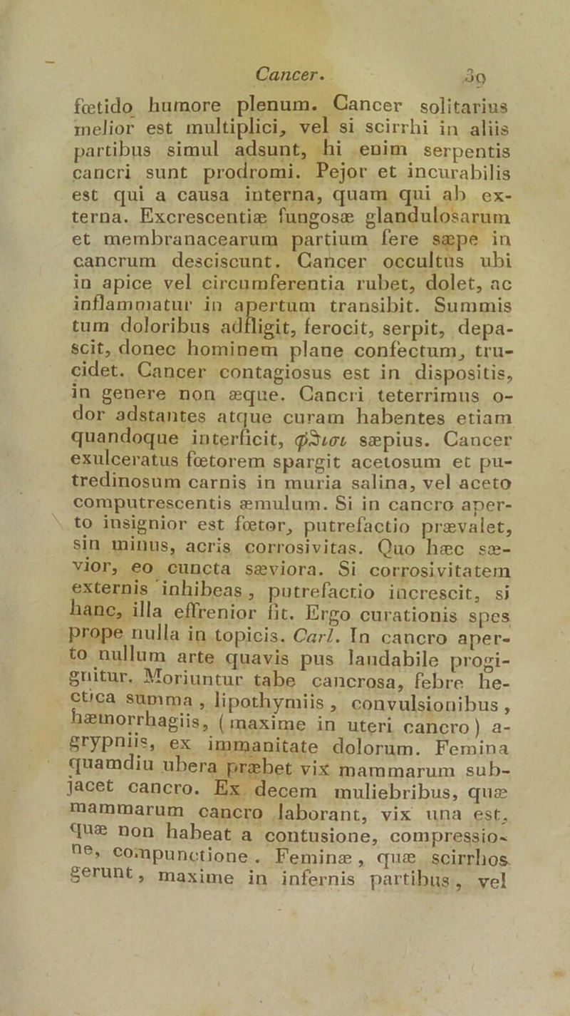 Cancer. 3o fetido humore plenum. Cancer solitarius melior est multiplici, vel si scirrhi in aliis partibus. simul adsunt, hi enim serpentis cancri sunt prodromi. Pejor et incurabilis est qui a causa interna, quam qui ab ex- terna. Excrescentie fungose glandulosarum et membranacearum partium fere sgpe in cancrum desciscunt. Cancer occultus ubi in apice vel circumferentia rubet, dolet, ac inflammatur in apertum transibit. Summis tum doloribus adfligit, ferocit, serpit, depa- scit, donec hominem plane confectum, tru- cidet. Cancer contagiosus est in dispositis, in genere non eque. Cancri, teterrimus o- dor adstantes atque curam habentes etiam quandoque interficit, g3,et sepius. Cancer exulceratus fctorem spargit acetosum et pu- tredinosum carnis in muria salina, vel aceto computrescentis e&amp;mulum. Si in cancro aper- to insignior est feeter, putrefactio przvalet, sin minus, acris corrosivitas. Quo hec sz- vior, eo cuncta saeviora. Si corrosivitatem externis inhibeas , putrefacrio increscit, sj hanc, illa effrenior fit. Ergo curationis spes prope nulla in topicis. Car/. In cancro aper- to nullum arte quavis pus landabile progi- Suitur. Moriuntur tabe cancrosa, febre he- cuca summa , lipothymiis , convulsionibus , hemorrhagiis, (maxime in uteri cancro) a- Srypnis, ex immanitate dolorum. Femina quamdiu ubera prebet vix mammarum sub- Jacet cancro. Ex decem muliebribus, quz mammarum cancro laborant, vix una est, que non habeat a contusione, compressio- ^e, compunctione. Feminze, que scirrhos. Seruht, maxime in infernis partibus, wel