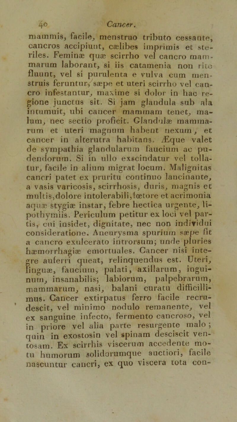 mammis, facile, menstruo tributo cessante, cancros accipiunt, celibes imprimis et ste- riles. Feminz quz scirrho vel cancro mam- marum laborant, si iis catamenia non rite fluunt, vel si purulenta e vulva cum men- struis feruntur; sepe et uteri scirrho vel can- cro infestantur, maxime si dolor in hac re- gione junctus sit. Si jam glandula sub ala intumuit, ubi cancer mammam tenet, ma- lum, nec sectio proficit. Glandule mamma- rum et uteri magnum habent nexum, et cancer in alterutra habitans, /Eque valet de sympathia glandularum faucium ae pu- dendorum. Si in ullo exscindatur vel tolla- tur, facile in alium migrat locum. Malignitas cancri patet ex pruritu continuo lancinante, a vasis varicosis, scirrhosis, duris, magnis et multis,dolore intolerabili,foetore et acrimonia aqus stygiz instar, febre hectica urgente, li- pothymiis. Periculum petitur ex loci vel par- tis, cni insidet, dignitate, nec non individui consideratione. Aneurysma spurium sepe fit a cancro exulcerato introrsum; unde pluries hemorrhagie emortuales. Cancer nisi inte- re auferri queat, relinquendus est. Uteri, Bins, faucium, palati, axillarum, ingui- num, insanabilis; labiorum, palpebrarum, mammarum, nasi, balani curatu difficilli- mus. Cancer extirpatus ferro facile recru- descit, vel minimo nodulo remanente, vel ex sanguine infecto, fermento cancroso, vel in priore vel alia parte resurgente malo ; quin in exostosin vel spinam desciscit ven- tosam. Ex scirrhis viscerum accedente mo- tu humorum aolidorumque auctiori, facile nascuntur cancri, ex quo viscera tota con-