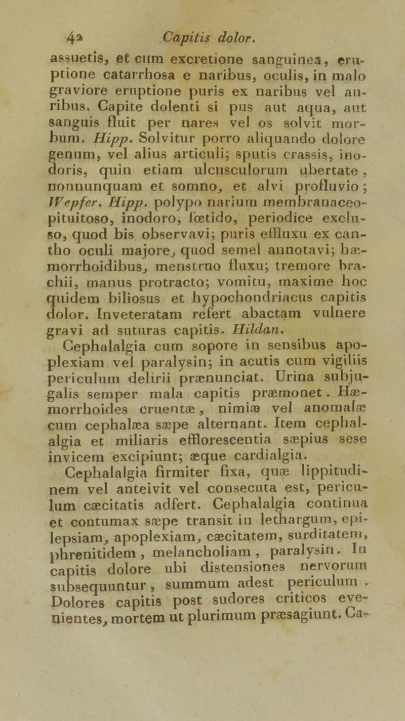 assuetis, et ctim excretione sanguinea, eru- ptione catarrhosa e naribus, oculis, in malo graviore eruptione puris ex naribus vel au- ribus. Capite dolenti si pus aut aqua, aut sanguis fluit per nares vel os solvit mor- bum. Hipp. Solvitur porro aliquando dolore gapnm vel alius articuli; sputis crassis, ino- oris, quin etiam ulcusculorum ubertate , nonnunquam et somno, et alvi profluvio ; Wepfer. Hipp. polypo narium membranaceo- pituitoso, inodoro, fctido, periodice exclu- so, quod bis observavi; puris effluxu ex can- tho oculi majore, quod semel annotavi; ha- morrhoidibus, menstruo fluxu; tremore bra- chii, manus protracto; vomitu, maxime hoc quideus biliosus. et hypochondriacus capitis olor. Inveteratam refert abactam vulnere gravi ad suturas capitis. Hildan. Gephalalgia cum sopore in sensibus apo- plexiam. vel paralysin; in acutis cum vigiliis periculum delirii prznunciat. Urina subju- galis semper mala capitis premonet. Ha- morrhoides cruente , nimiam vel anomalze cum cephalzea sepe alternant. Item. cephal- algia et miliaris efflorescentia smpius sese invicem excipiunt; eque cardialgia. Cephalalgia firmiter fixa, que lippitudi- nem vel anteivit vel consecuta est, pericu- lum czcitatis adfert. Cephalalgia continua et contumax szmpe transit in lethargum, epi- lepsiam, apoplexiam, cecitatem, surditatem, phrenitidem , melancholiam , paralysin. In capitis dolore ubi distensiones nervorum in aoc NÉ summum adest periculum : Dolores capitis post sudores criticos eve- nientes, mortem ut plurimum przsagiunt. Ca