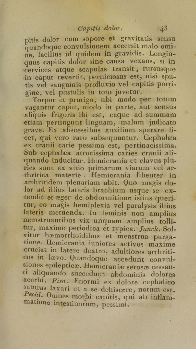pitis dolor cum sopore et gravitatis sensu quandoque convulsionem accersit malo omi- ne, facilius id quidem in gravidis. Longin- quus capitis dolor sine causa vexans, si in 'cervices atque scapulas transit, rursusque in caput revertit, perniciosus est, nis! spu- tis vel sanguinis profluvio vel capitis porri- gine, vel pustulis in tcto juvetur. Torpor et prurigo, ubi modo per totum vagantur caput, niodo in parte, aut sensus aliquis frigoris ibi est, eaque ad summam etiam pertingunt linguam, malum judicato grave. Ex abscessibus auxilium sperare li- cet, qui vero raro subsequuntur. Gephalea ex cranii carie pessima est, pertinacissima. Sub cephalea atrocissima caries cranii ali- quando inducitur. Hemicrania et clavus plu- ries sunt ex vitio primarum viarum vel ar- thritica materie. Hemicrania libenter in arthritidem plenariam abit. Quo magis do- lor ad illius lateris brachium usque se ex- tendit et eger de obdormitione istius queri- tur, eo magis hemiplexia vel paralysis illius lateris metuenda. In feminis non amplius menstruantibus vix unquam amplius tolli- tur, maxime periodica et typica. Junck. Sol- vitur hemorrlidibus et menstrua purga- tione. Hemicrania juniores activos maxime cruciat in latere dextro, adultiores arthriti- cos in levo. Quandoque accedunt convul- siones epileptics. Hemicranis serosz cessan- ti aliquando succedunt abdominis dolores acerbi. Piso. Enormi ex dolore cephalico suturas laxari et a se dehiscere, notum est. Pechl. Omnes morbi capitis, qui ab inflam- matione intestinorum, pessimi.