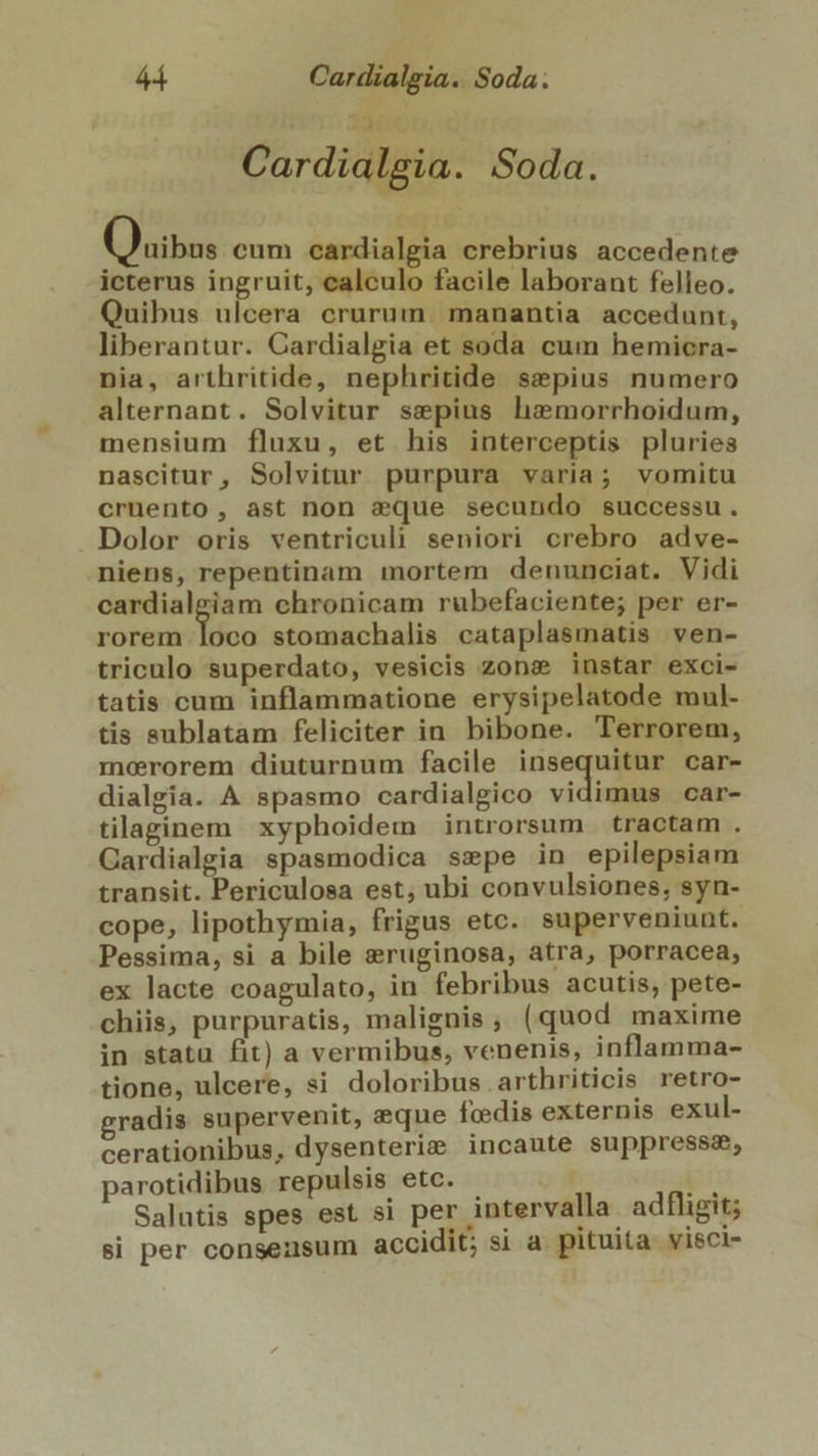Cardialgia. Soda. Gegig (Quis eum cardialgia crebrius accedente icterus ingruit, calculo facile laborant felleo. Quibus ulcera crurum. manantia accedunt, liberantur. Cardialgia et soda cum hemicra- nia, arthritide, nephritide sepius numero alternant. Solvitur sepius hz:morrhoidum, mensium fluxu, et his interceptis pluries nascitur, Solvitur purpura varia; vomitu cruento, ast non eque secundo successu. Dolor oris ventriculi seniori crebro adve- niens, repentinam mortem denunciat. Vidi cardialgiam chronicam rubefaciente; per er- rorem jc stomachalis cataplasmatis ven- triculo superdato, vesicis zons instar exci- tatis cum inflammatione erysipelatode mul- tis sublatam feliciter in bibone. Terrorem, merorem diuturnum facile insequitur car- dialgia. A spasmo cardialgico vidimus car- tilaginem xyphoidem introrsum tractam . Gardialgia spasmodica sspe in epilepsiam transit. Periculosa est; ubi convulsiones, syn- cope, lipothymia, frigus etc. superveniunt. Pessima, si a bile eruginosa, atra, porracea, ex lacte coagulato, in febribus acutis, pete- chiis, purpuratis, malignis, (quod maxime in statu fit) a vermibus, venenis, inflamma- tione, ulcere, si doloribus arthriticis retro- gradis supervenit, eque foedis externis exul- cerationibus, dysenteri&amp; incaute suppressa, parotidibus repulsis etc. - bi Salutis spes est si per intervalla. adfligit; » . . . . B si per consensum accidit; si a. pituita visci-