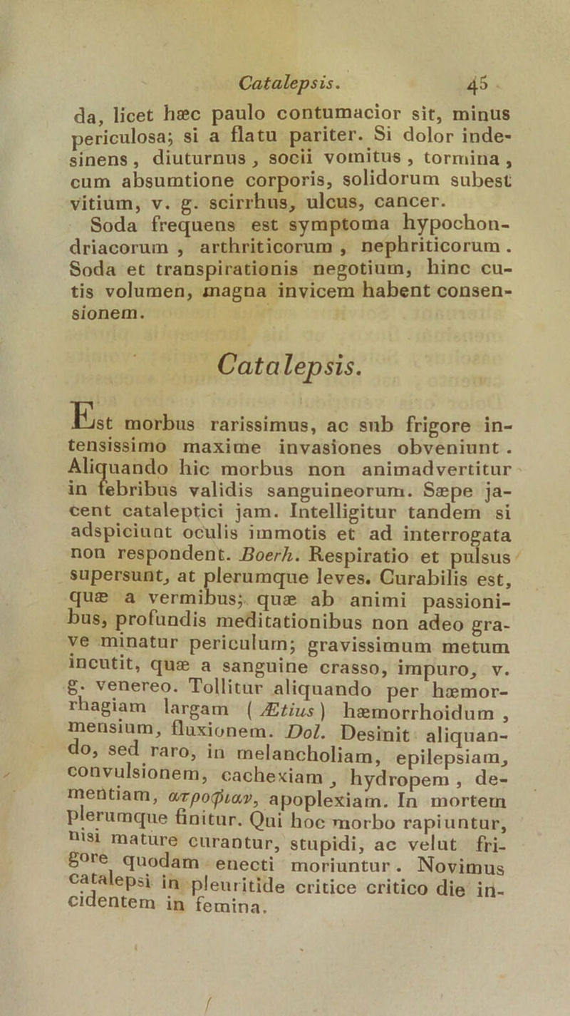 da, licet hec paulo contumacior sit, minus periculosa; si a flatu pariter. Si dolor inde- sinens, diuturnus , socii vomitus , tormina , cum absumtione corporis, solidorum subest vitium, v. g. scirrhus, ulcus, cancer. Soda frequens est symptoma hypochon- driacorum , arthriticorum , nephriticorum . Soda et transpirationis negotium, hinc cu- tis volumen, magna invicem habent consen- sionem. * Catalepsis. E morbus rarissimus, ac sub frigore in- tensissimo maxime invasiones obveniunt . Aliquando hic morbus non animadvertitur in tebribus validis sanguineorum. Szepe ja- cent cataleptici jam. Intelligitur tandem si adspiciuat oculis immotis et. ad interrogata non respondent. Boerh. Respiratio et pulsus supersunt, at plerumque leves. Curabilis est, que a vermibus; qui ab animi passioni- bus, profundis meditationibus non adeo gra- ve minatur periculum; gravissimum metum incutit, quz a sanguine crasso, impuro, v. &amp;. venereo. Tollitar aliquando per hxmor- rhagiam largam (JEius) hemorrhoidum , mensium, fluxionem. Dol. Desinit aliquan- do, sed raro, in melancholiam, epilepsiam, convulsionem, cachexiam , hydropem , de- mentiam, «rpojia», apoplexiam. In mortem plerumque finitur. Qui hoc morbo rapiuntur, nisi mature curantur, stupidi, ac velut fri- 50ré quodam enecti moriuntur. Novimus catalepsi in. pleuritide critice critico die in- cidentem in femina. ^