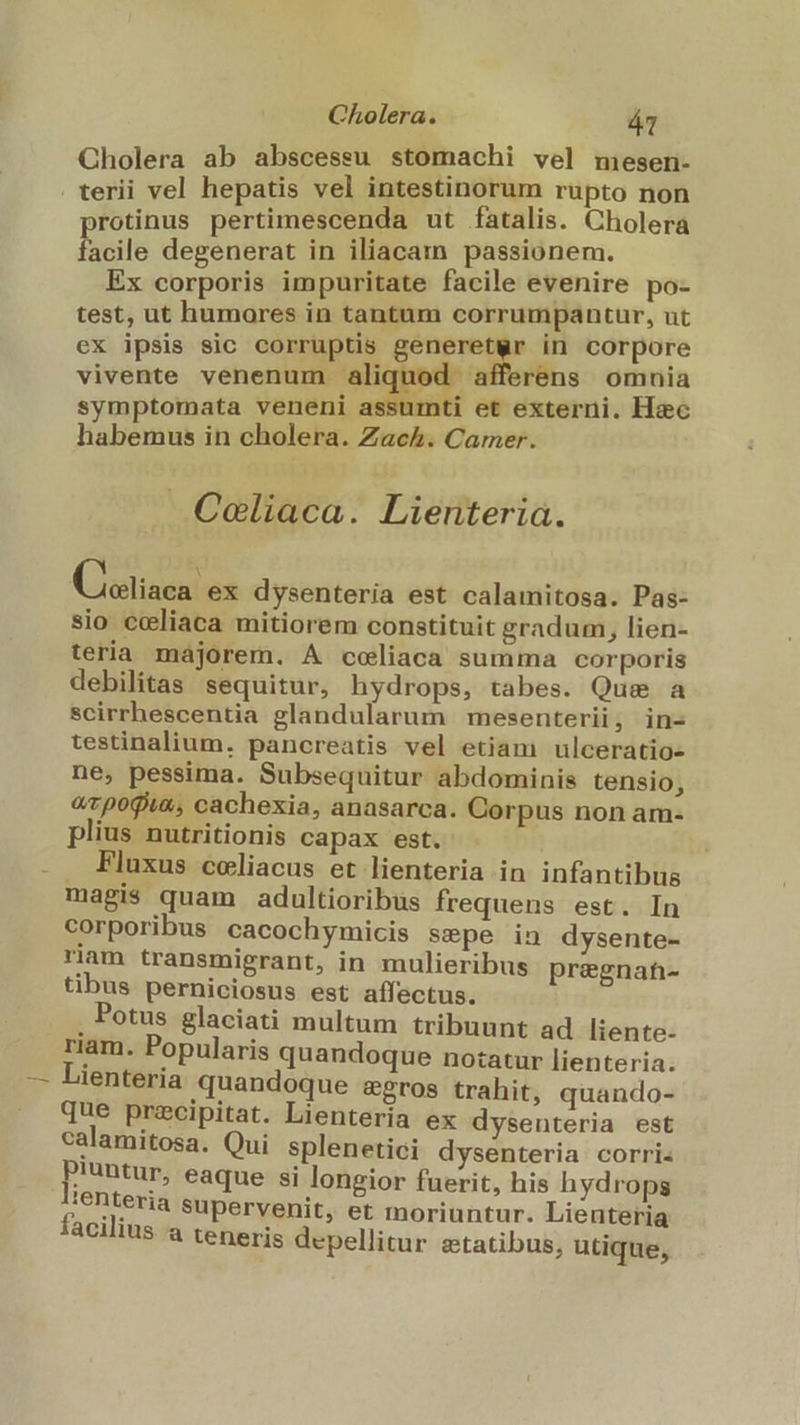 Cholera ab abscessu stomachi vel mesen- terii vel hepatis vel intestinorum rupto non rotinus pertimescenda ut fatalis. Cholera hicile degenerat in iliacam passionem. Ex corporis impuritate facile evenire po- test, ut humores in tantum corrumpantur, ut ex ipsis sic corruptis generetwr in corpore vivente venenum aliquod afferens omnia symptomata veneni assumti et externi. Hac habemus in cholera. Zach. Carmer. . Coliaca. Lienteria. X Lotiaen ex dysenteria est calamitosa. Pas- sio coliaca mitiorem constituit gradum, lien- teria majorem. A coliaca summa corporis debilitas sequitur, hydrops, tabes. Que a scirrhescentia glandularum mesenterii, in- testinalium. pancreatis vel etiam ulceratio- ne, pessima. Subsequitur abdominis tensio, «rpogix, cachexia, anasarca. Corpus non am- plius nutritionis capax est. . Fluxus celiacus et lienteria in infantibus magis quam adultioribus frequens est. In corporibus cacochymicis sepe in dysente- riam transmigrant, in mulieribus pregnaft- tibus perniciosus est affectus. . Potus glaciati multum tribuunt ad liente- riam. Popularis quandoque notatur lienteria. Lienteria quandoque &amp;gros trahit, quando- que precipitat. Lienteria ex dysenteria est calamitosa. Qui splenetici dysenteria corri Piuntur, eaque si longior fuerit, his hydrops ;enteria supervenit, et moriuntur. Lienteria acilius a teneris depellitur aetatibus, utique,