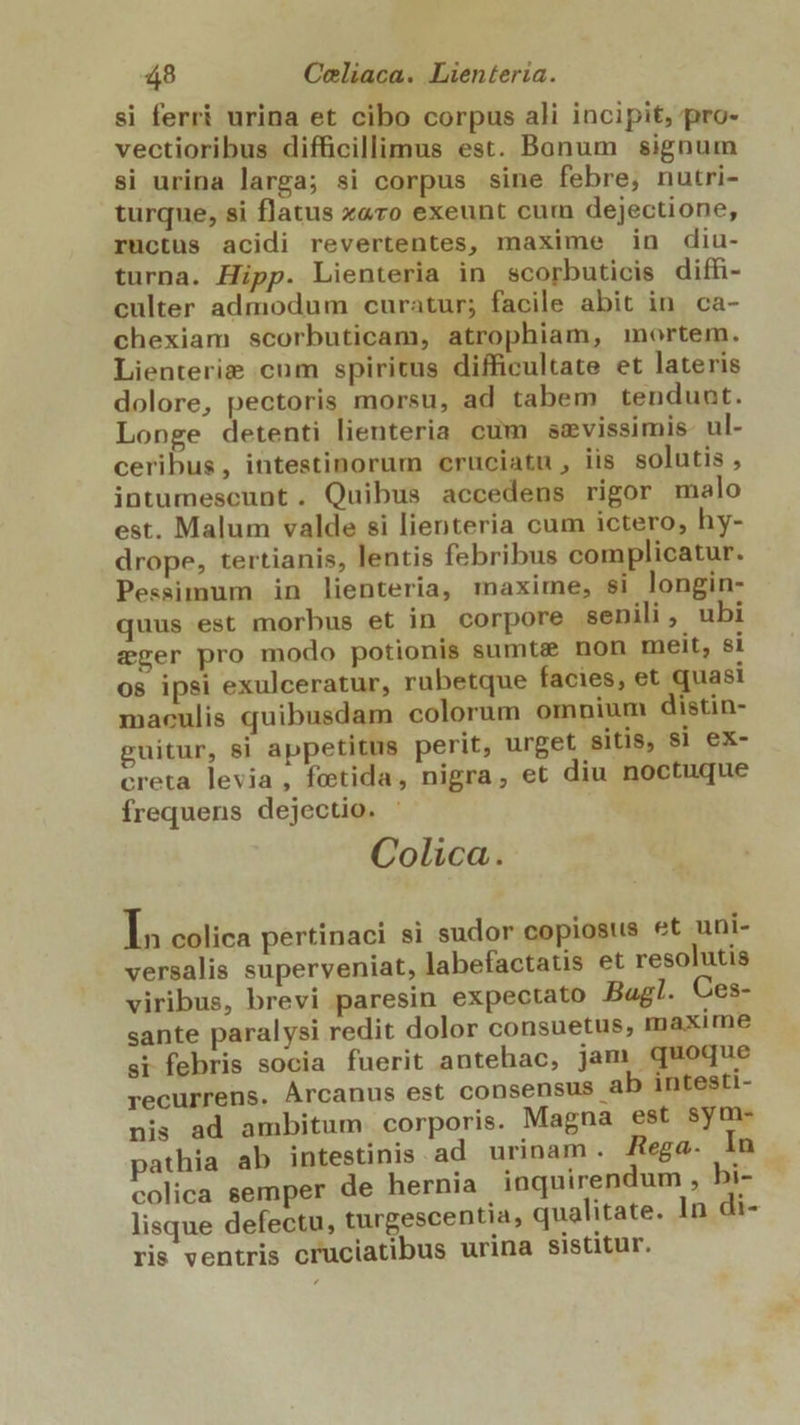 si ferri urina et cibo corpus ali incipit, pro- vectioribus difficillimus est. Bonum signum si urina larga; si corpus sine febre, nutri- turque, si flatus x«ro exeunt cum dejectione, ructus acidi revertentes, maxime in diu- turna. Hipp. Lienteria in scorbuticis diffi- culter admodum curatur; facile abit in ca- chexiam scorbuticam, atrophiam, mortem. Lienterie cum spiritus difficultate et lateris dolore, pectoris morsu, ad tabem tendunt. Longe detenti lienteria cum sevissimis ul- ceribus, intestinorum eruciatu , iis. solutis , intumescunt. Quibus accedens rigor malo est. Malum valde si lienteria cum ictero, hy- drope, tertianis, lentis febribus complicatur. Pessimum in lienteria, maxime, si longin- quus est morbus et in corpore senili, ubi eger pro modo potionis sumtz? non melt, $i os ipsi exulceratur, rubetque facies, et quas maculis quibusdam colorum omnium distin- guitur, si appetitus perit, urget sitis, si ex- creta levia, fetida, nigra, et diu noctuque frequens dejectio. Colica. IP colica pertinaci si sudor copiosus et uni- versalis superveniat, labefactatis et resolutis viribus, brevi paresin expectato Bagl. Ces- sante paralysi redit dolor consuetus, maxime si febris socia fuerit antehac, jam quoque recurrens. Árcanus est consensus ab intesti- nis ad ambitum corporis. Magna est sym- pathia ab intestinis ad urinam. Rega. In colica semper de hernia inquirendum , bi- lisque defectu, turgescentia, qualitate. 1n di- ris ventris cruciatibus urina sistitur.