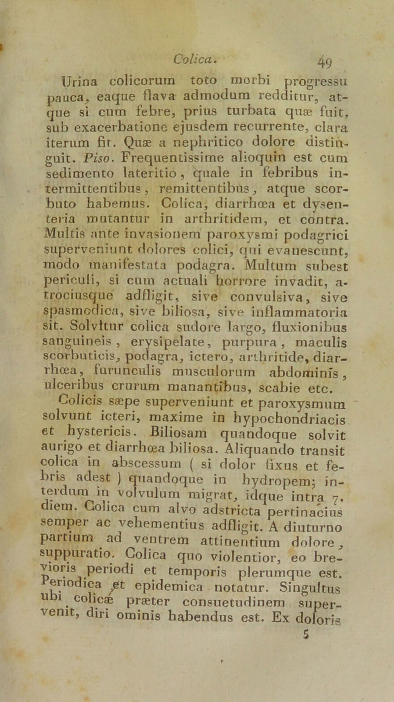 A Colica. á9 Urina colicorum toto morbi progressu pauca, eaque flava admodum redditur, at- que si cum febre, prius turbata qus fuit, sub exacerbatione ejusdem recurrente, clara iterum fir. Que a nephritico dolore distin- guit. Piso. Frequentissime alioquin est cum sedimento lateritio , «uale in febribus in- termittentibus, remittentibus, atque scor- buto habemus. Colica, diarrhea et dysen- teria mutantur in arthritidem, et contra. Multis ante invasionem paroxysmi podagrici superveniunt dolores colici, qui evanescunt, modo manifestata podagra. Multum subest periculi, si cum actuali borrore invadit, a- Heus adfligit, sive convulsiva, sive spasmodica, sive biliosa, sive inflammatoria sit. Solvitur colica sudore largo, fluxionibus sanguineis, erysipelate, purpura, maculis scorbuticis, podagra, ictero, arthritide, diar- rhea, fuürunculis musculorum abdominis , ulceribus crurum. manantibus, scabie etc. Colicis sepe superveniunt et paroxysmum solvunt icteri, maxime in hypochondriacis et hystericis. Biliosam quandoque solvit aurigo et diarrhea biliosa. Aliquando transit colica in abscessum ( si dolor fixus et fe- bris adest ) quandoque in hydropem; in- diem. Colica cum alvo adstricta pertinacius semper ac vehementius adfligit. A diuturno 1:3$2J partium ad ventrem attinentium dolore , suppuratio. Colica quo violentior, eo bre- Yioris periodi et temporis plerumque est, Periodica et epidemica notatur. Singultus ubi colicé preter consuetudinem , super- venit, diri ominis habendus est. Ex do Oris 5