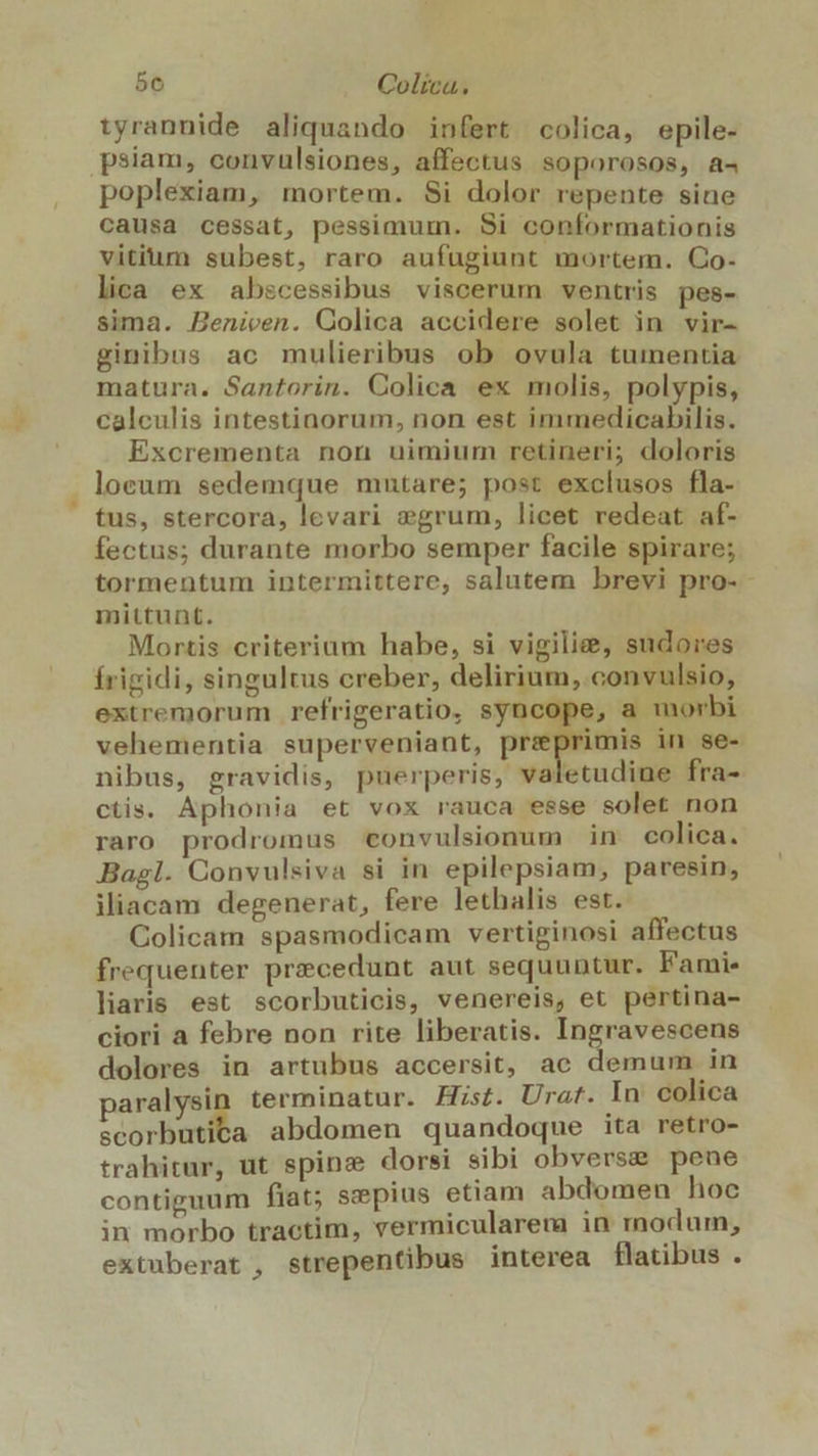 ^ 56 Colíca. tyrannide aliquando infert colica, epile- psiam, convulsiones, affectus soporosos, a4 poplexiam, mortem. Si dolor repente sine causa cessat, pessimum. Si conformationis vitium subest, raro aufugiunt mortem. Co- lica ex abscessibus viscerum ventris pes- sima. Beniven. Colica accidere solet in vir- ginibus ac mulieribus ob ovula tumentia matura. Santorin. Colica ex molis, polypis, calculis intestinorum, non est immedicabilis. Excrementa non uimium retineri; doloris locum sedemque mutare; post exclusos fla- tus, stercora, levari vegrum, licet redeat af- fectus; durante morbo semper facile spirare; tormentum intermittere, salutem brevi pro- mittunt. Mortis criterium habe, si vigilie, sudores frigidi, singultus creber, delirium, convulsio, extremorum refrigeratio, syncope, a morbi vehementia superveniant, przeprimis in se- nibus, gravidis, puerperis, valetudine fra- ctis. Aphonia et vox rauca esse solet non raro prodromus «onvulsionum in colica. Bagl. Convulsiva si in epilepsiam, paresin, iliacam degenerat, fere lethalis est. Colicam spasmodicam vertiginosi affectus frequenter precedunt aut sequuntur. Famie liaris est scorbuticis, venereis, et pertina- ciori a febre non rite liberatis. Ingravescens dolores in artubus accersit, ac demum in paralysin terminatur. Hist. Urat. In colica ace abdomen quandoque ita retro- trahitur, ut spine dorsi sibi obverse pene contiguum fiat; szepius etiam abdomen hoc in morbo tractim, vermicularema in modum, extuberat , strepentibus interea flatibus .